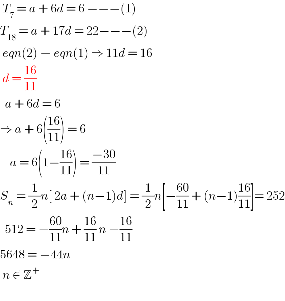  T_7  = a + 6d = 6 −−−(1)  T_(18)  = a + 17d = 22−−−(2)   eqn(2) − eqn(1) ⇒ 11d = 16   d = ((16)/(11))    a + 6d = 6  ⇒ a + 6(((16)/(11))) = 6      a = 6(1−((16)/(11))) = ((−30)/(11))  S_n  = (1/2)n[ 2a + (n−1)d] = (1/2)n[−((60)/(11)) + (n−1)((16)/(11))]= 252    512 = −((60)/(11))n + ((16)/(11)) n −((16)/(11))  5648 = −44n   n ∉ Z^+      