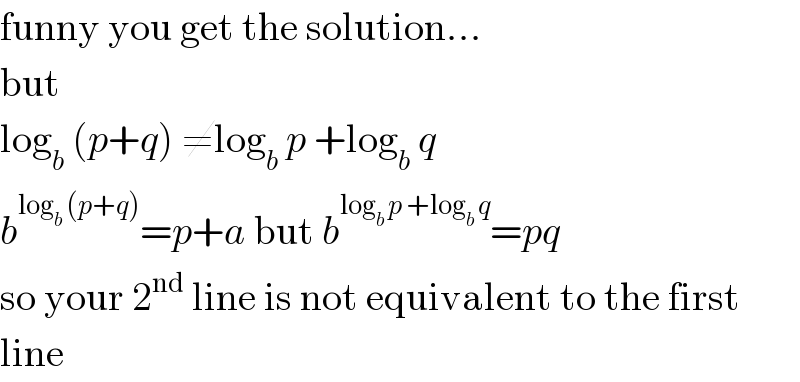 funny you get the solution...  but  log_b  (p+q) ≠log_b  p +log_b  q  b^(log_b  (p+q)) =p+a but b^(log_b  p +log_b  q) =pq  so your 2^(nd)  line is not equivalent to the first  line  