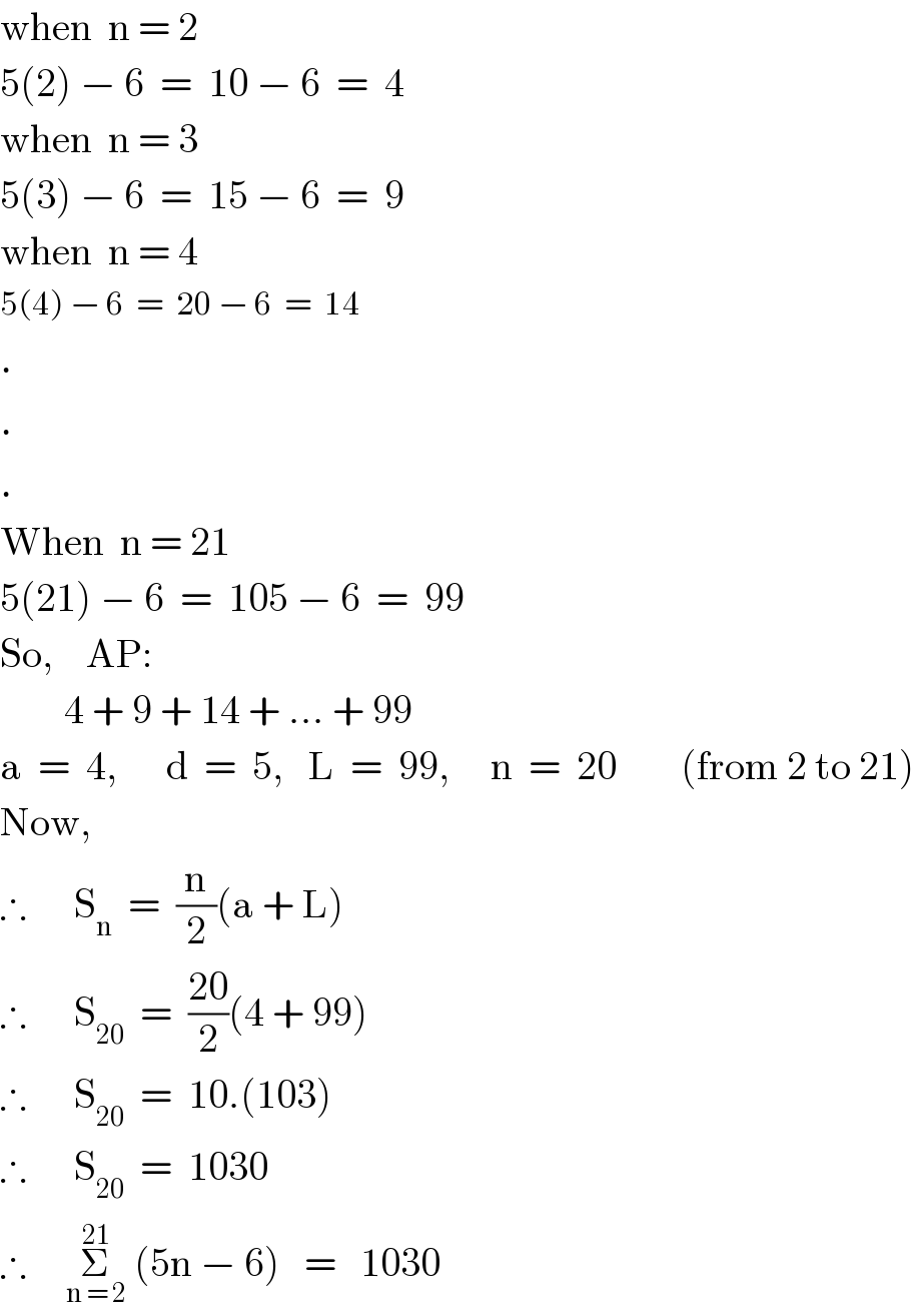 when  n = 2  5(2) − 6  =  10 − 6  =  4  when  n = 3  5(3) − 6  =  15 − 6  =  9  when  n = 4  5(4) − 6  =  20 − 6  =  14  .  .  .  When  n = 21  5(21) − 6  =  105 − 6  =  99  So,    AP:           4 + 9 + 14 + ... + 99  a  =  4,      d  =  5,   L  =  99,     n  =  20        (from 2 to 21)  Now,  ∴      S_n   =  (n/2)(a + L)  ∴      S_(20)   =  ((20)/2)(4 + 99)  ∴      S_(20)   =  10.(103)  ∴      S_(20)   =  1030  ∴     Σ_(n = 2) ^(21)  (5n − 6)   =   1030  