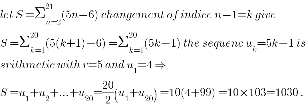 let S =Σ_(n=2) ^(21) (5n−6) changement of indice n−1=k give  S =Σ_(k=1) ^(20) (5(k+1)−6) =Σ_(k=1) ^(20) (5k−1) the sequenc u_k =5k−1 is  srithmetic with r=5 and u_1 =4 ⇒  S =u_1 +u_2 +...+u_(20) =((20)/2)(u_1 +u_(20) ) =10(4+99) =10×103=1030 .  