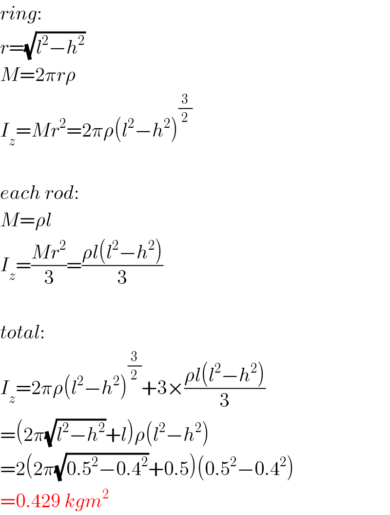 ring:  r=(√(l^2 −h^2 ))  M=2πrρ  I_z =Mr^2 =2πρ(l^2 −h^2 )^(3/2)     each rod:  M=ρl  I_z =((Mr^2 )/3)=((ρl(l^2 −h^2 ))/3)    total:  I_z =2πρ(l^2 −h^2 )^(3/2) +3×((ρl(l^2 −h^2 ))/3)  =(2π(√(l^2 −h^2 ))+l)ρ(l^2 −h^2 )  =2(2π(√(0.5^2 −0.4^2 ))+0.5)(0.5^2 −0.4^2 )  =0.429 kgm^2   