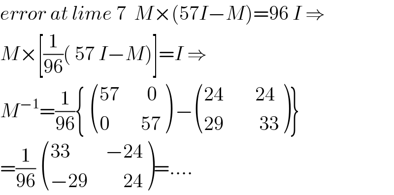 error at lime 7  M×(57I−M)=96 I ⇒  M×[(1/(96))( 57 I−M)]=I ⇒  M^(−1) =(1/(96)){  (((57       0)),((0        57)) ) − (((24        24)),((29         33)) )}  =(1/(96))  (((33         −24)),((−29         24)) )=....  