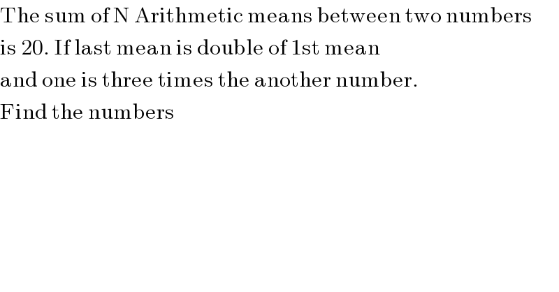 The sum of N Arithmetic means between two numbers  is 20. If last mean is double of 1st mean  and one is three times the another number.   Find the numbers  