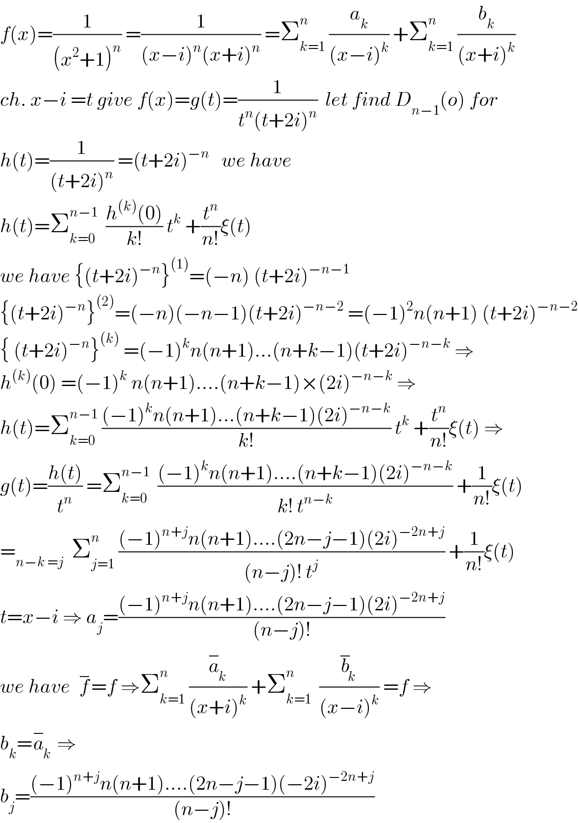 f(x)=(1/((x^2 +1)^n )) =(1/((x−i)^n (x+i)^n )) =Σ_(k=1) ^n  (a_k /((x−i)^k )) +Σ_(k=1) ^n  (b_k /((x+i)^k ))  ch. x−i =t give f(x)=g(t)=(1/(t^n (t+2i)^n ))  let find D_(n−1) (o) for  h(t)=(1/((t+2i)^n )) =(t+2i)^(−n)    we have  h(t)=Σ_(k=0) ^(n−1)   ((h^((k)) (0))/(k!)) t^k  +(t^n /(n!))ξ(t)  we have {(t+2i)^(−n) }^((1)) =(−n) (t+2i)^(−n−1)   {(t+2i)^(−n) }^((2)) =(−n)(−n−1)(t+2i)^(−n−2)  =(−1)^2 n(n+1) (t+2i)^(−n−2)   { (t+2i)^(−n) }^((k))  =(−1)^k n(n+1)...(n+k−1)(t+2i)^(−n−k)  ⇒  h^((k)) (0) =(−1)^k  n(n+1)....(n+k−1)×(2i)^(−n−k)  ⇒  h(t)=Σ_(k=0) ^(n−1)  (((−1)^k n(n+1)...(n+k−1)(2i)^(−n−k) )/(k!)) t^k  +(t^n /(n!))ξ(t) ⇒  g(t)=((h(t))/t^n ) =Σ_(k=0) ^(n−1)   (((−1)^k n(n+1)....(n+k−1)(2i)^(−n−k) )/(k! t^(n−k) )) +(1/(n!))ξ(t)  =_(n−k =j)   Σ_(j=1) ^n  (((−1)^(n+j) n(n+1)....(2n−j−1)(2i)^(−2n+j) )/((n−j)! t^j )) +(1/(n!))ξ(t)  t=x−i ⇒ a_j =(((−1)^(n+j) n(n+1)....(2n−j−1)(2i)^(−2n+j) )/((n−j)!))  we have  f^− =f ⇒Σ_(k=1) ^n  (a_k ^− /((x+i)^k )) +Σ_(k=1) ^n   (b_k ^− /((x−i)^k )) =f ⇒  b_k =a_k ^−  ⇒  b_j =(((−1)^(n+j) n(n+1)....(2n−j−1)(−2i)^(−2n+j) )/((n−j)!))  