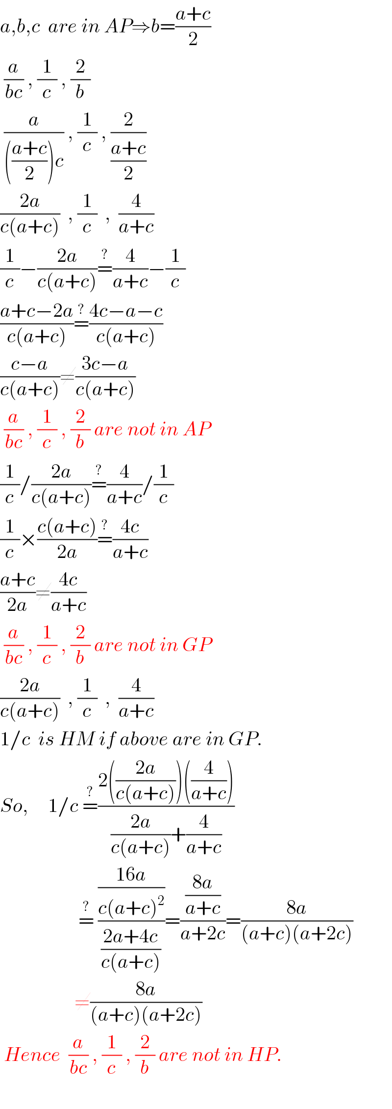 a,b,c  are in AP⇒b=((a+c)/2)   (a/(bc)) , (1/c) , (2/b)   (a/((((a+c)/2))c)) , (1/c) , (2/((a+c)/2))  ((2a)/(c(a+c)))  , (1/c)  ,  (4/(a+c))  (1/c)−((2a)/(c(a+c)))=^(?) (4/(a+c))−(1/c)  ((a+c−2a)/(c(a+c)))=^(?) ((4c−a−c)/(c(a+c)))  ((c−a)/(c(a+c)))≠((3c−a)/(c(a+c)))   (a/(bc)) , (1/c) , (2/b) are not in AP  (1/c)/((2a)/(c(a+c)))=^(?) (4/(a+c))/(1/c)  (1/c)×((c(a+c))/(2a))=^(?) ((4c)/(a+c))  ((a+c)/(2a))≠((4c)/(a+c))   (a/(bc)) , (1/c) , (2/b) are not in GP  ((2a)/(c(a+c)))  , (1/c)  ,  (4/(a+c))  1/c  is HM if above are in GP.  So,     1/c =^(?) ((2(((2a)/(c(a+c))))((4/(a+c))))/(((2a)/(c(a+c)))+(4/(a+c))))                      =^(?)  (((16a)/(c(a+c)^2 ))/((2a+4c)/(c(a+c))))=(((8a)/(a+c))/(a+2c))=((8a)/((a+c)(a+2c)))                     ≠((8a)/((a+c)(a+2c)))   Hence  (a/(bc)) , (1/c) , (2/b) are not in HP.    