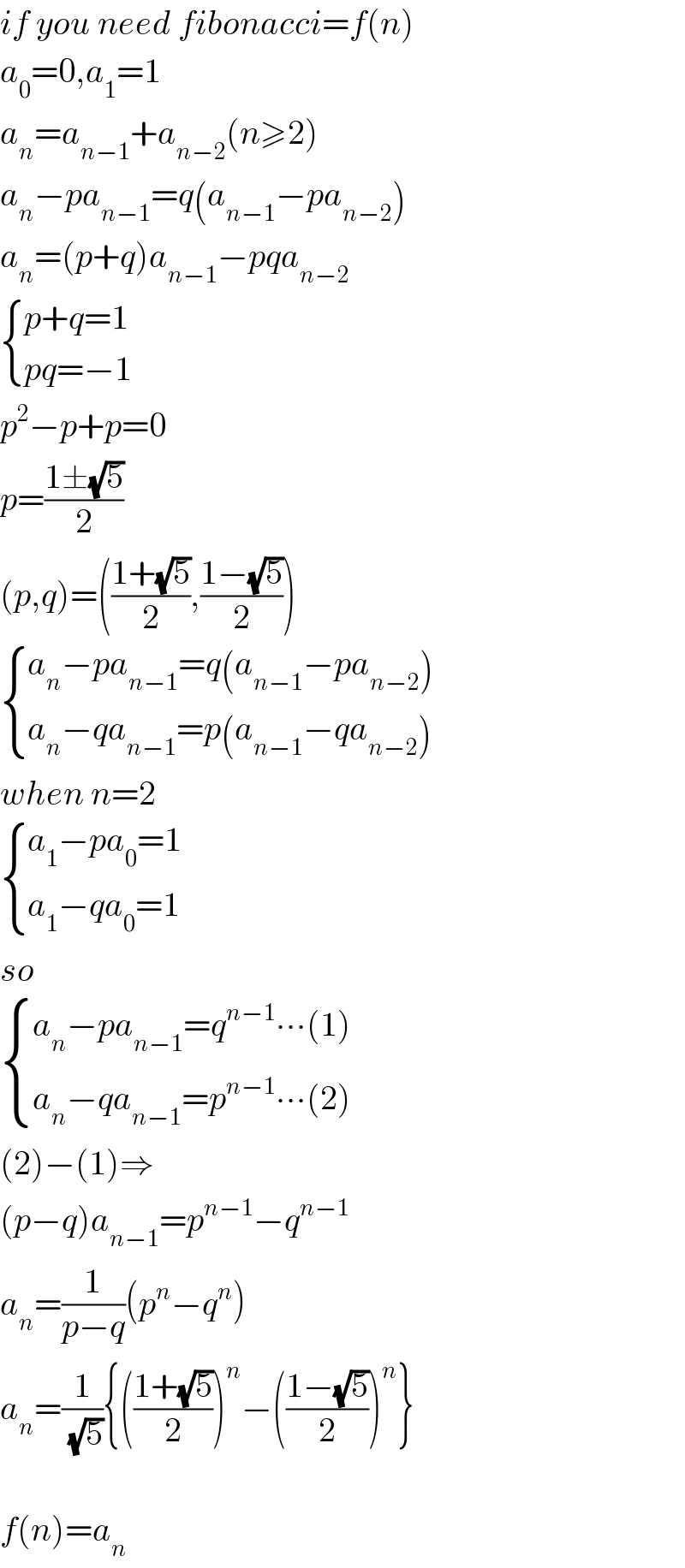 if you need fibonacci=f(n)  a_0 =0,a_1 =1  a_n =a_(n−1) +a_(n−2) (n≥2)  a_n −pa_(n−1) =q(a_(n−1) −pa_(n−2) )  a_n =(p+q)a_(n−1) −pqa_(n−2)    { ((p+q=1)),((pq=−1)) :}  p^2 −p+p=0  p=((1±(√5))/2)  (p,q)=(((1+(√5))/2),((1−(√5))/2))   { ((a_n −pa_(n−1) =q(a_(n−1) −pa_(n−2) ))),((a_n −qa_(n−1) =p(a_(n−1) −qa_(n−2) ))) :}  when n=2   { ((a_1 −pa_0 =1)),((a_1 −qa_0 =1)) :}  so   { ((a_n −pa_(n−1) =q^(n−1) ∙∙∙(1))),((a_n −qa_(n−1) =p^(n−1) ∙∙∙(2))) :}  (2)−(1)⇒  (p−q)a_(n−1) =p^(n−1) −q^(n−1)   a_n =(1/(p−q))(p^n −q^n )  a_n =(1/(√5)){(((1+(√5))/2))^n −(((1−(√5))/2))^n }    f(n)=a_n   