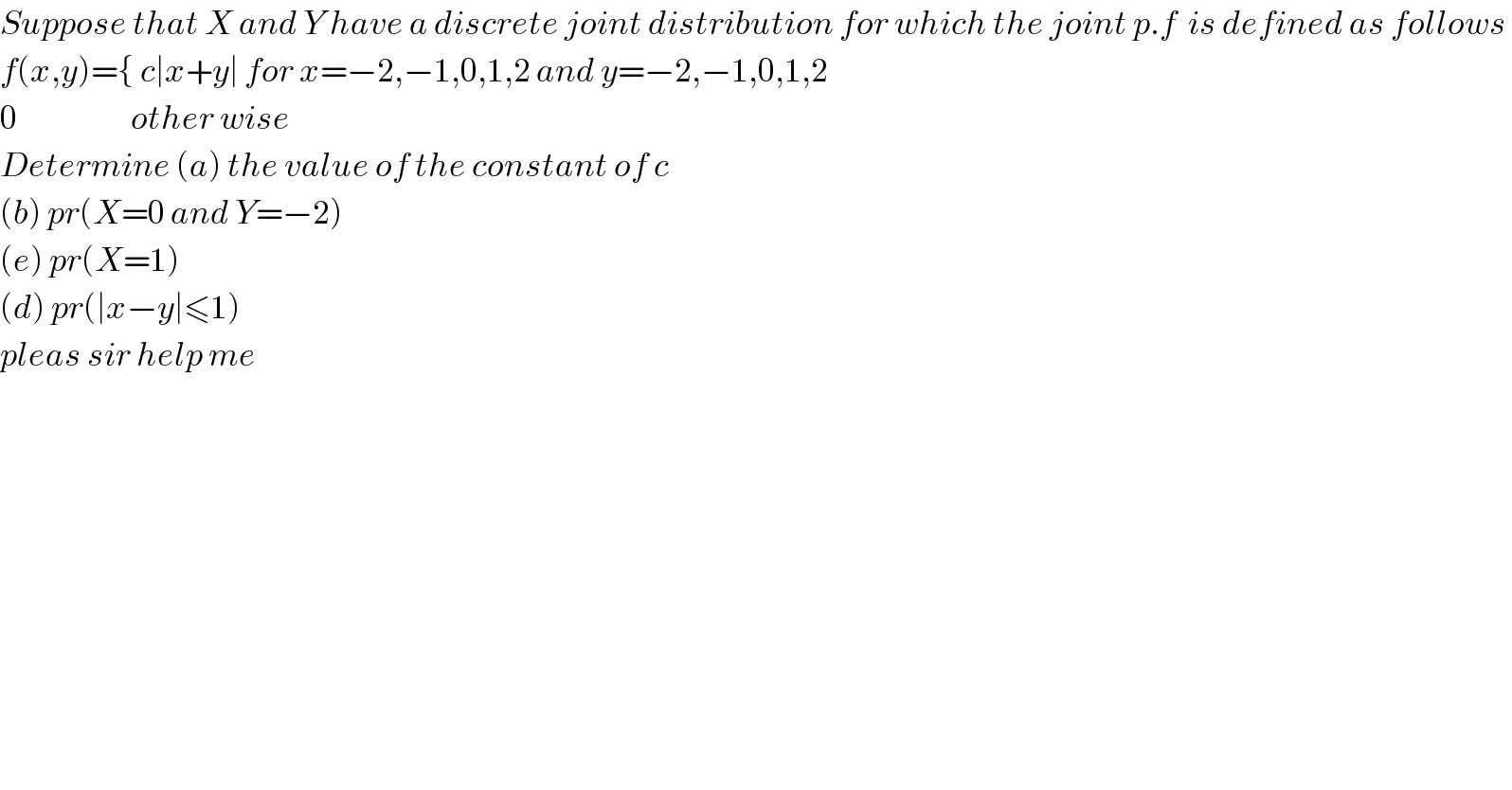 Suppose that X and Y have a discrete joint distribution for which the joint p.f  is defined as follows   f(x,y)={ c∣x+y∣ for x=−2,−1,0,1,2 and y=−2,−1,0,1,2  0                    other wise  Determine (a) the value of the constant of c  (b) pr(X=0 and Y=−2)  (e) pr(X=1)  (d) pr(∣x−y∣≤1)  pleas sir help me  