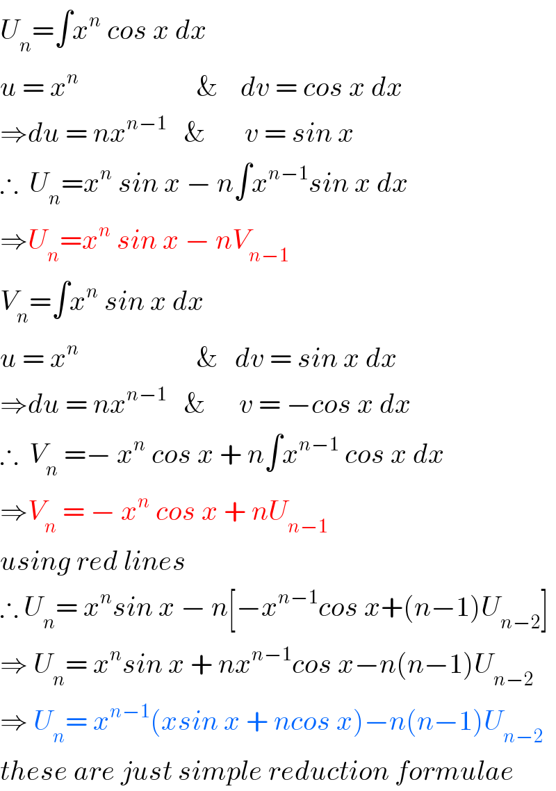 U_n =∫x^n  cos x dx  u = x^n                      &    dv = cos x dx  ⇒du = nx^(n−1)    &       v = sin x  ∴  U_n =x^n  sin x − n∫x^(n−1) sin x dx  ⇒U_n =x^n  sin x − nV_(n−1)   V_n =∫x^n  sin x dx  u = x^n                      &   dv = sin x dx  ⇒du = nx^(n−1)    &      v = −cos x dx  ∴  V_n  =− x^n  cos x + n∫x^(n−1)  cos x dx  ⇒V_n  = − x^n  cos x + nU_(n−1)   using red lines  ∴ U_n = x^n sin x − n[−x^(n−1) cos x+(n−1)U_(n−2) ]  ⇒ U_n = x^n sin x + nx^(n−1) cos x−n(n−1)U_(n−2)   ⇒ U_n = x^(n−1) (xsin x + ncos x)−n(n−1)U_(n−2)   these are just simple reduction formulae  