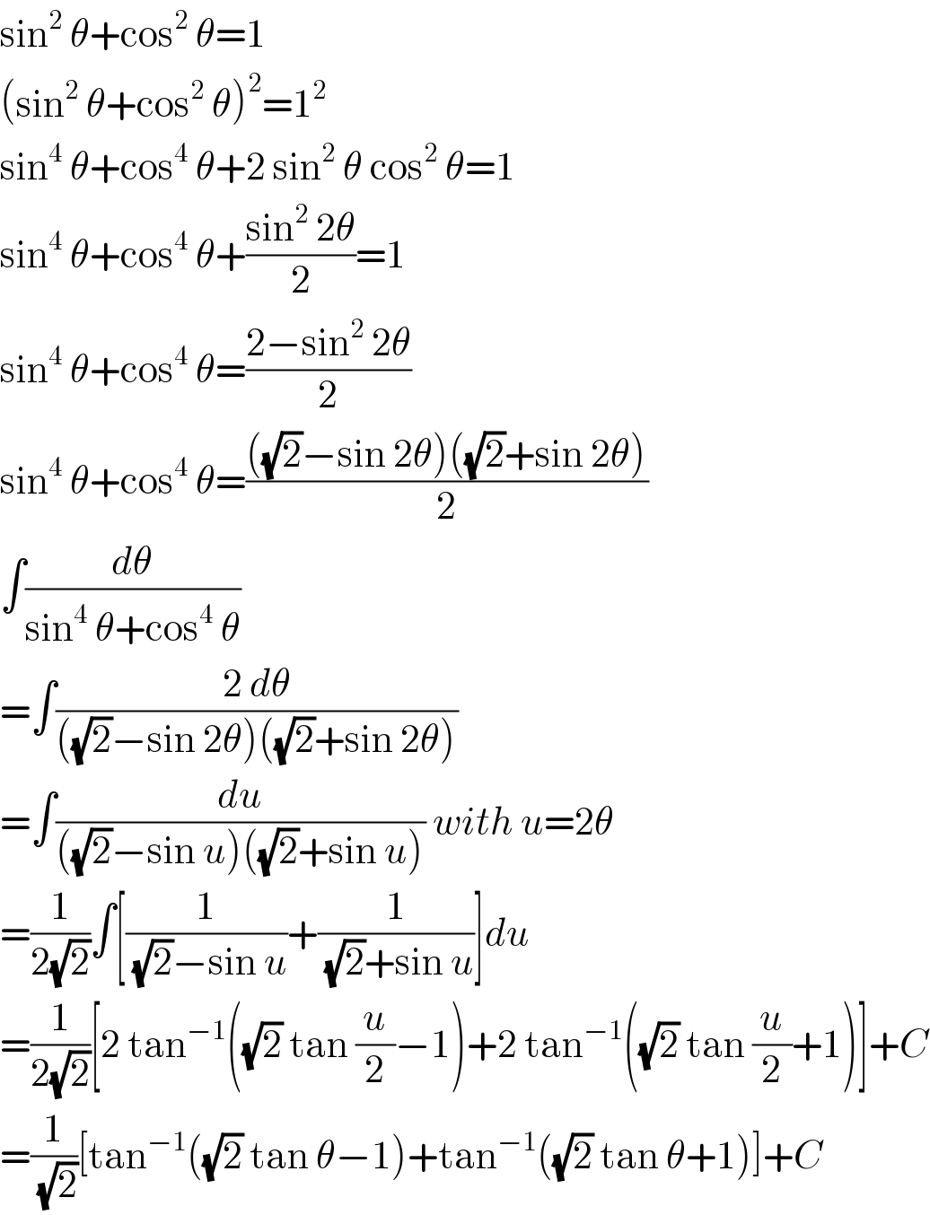 sin^2  θ+cos^2  θ=1  (sin^2  θ+cos^2  θ)^2 =1^2   sin^4  θ+cos^4  θ+2 sin^2  θ cos^2  θ=1  sin^4  θ+cos^4  θ+((sin^2  2θ)/2)=1  sin^4  θ+cos^4  θ=((2−sin^2  2θ)/2)  sin^4  θ+cos^4  θ=((((√2)−sin 2θ)((√2)+sin 2θ))/2)  ∫(dθ/(sin^4  θ+cos^4  θ))  =∫((2 dθ)/(((√2)−sin 2θ)((√2)+sin 2θ)))  =∫(du/(((√2)−sin u)((√2)+sin u))) with u=2θ  =(1/(2(√2)))∫[(1/((√2)−sin u))+(1/((√2)+sin u))]du  =(1/(2(√2)))[2 tan^(−1) ((√2) tan (u/2)−1)+2 tan^(−1) ((√2) tan (u/2)+1)]+C  =(1/(√2))[tan^(−1) ((√2) tan θ−1)+tan^(−1) ((√2) tan θ+1)]+C  