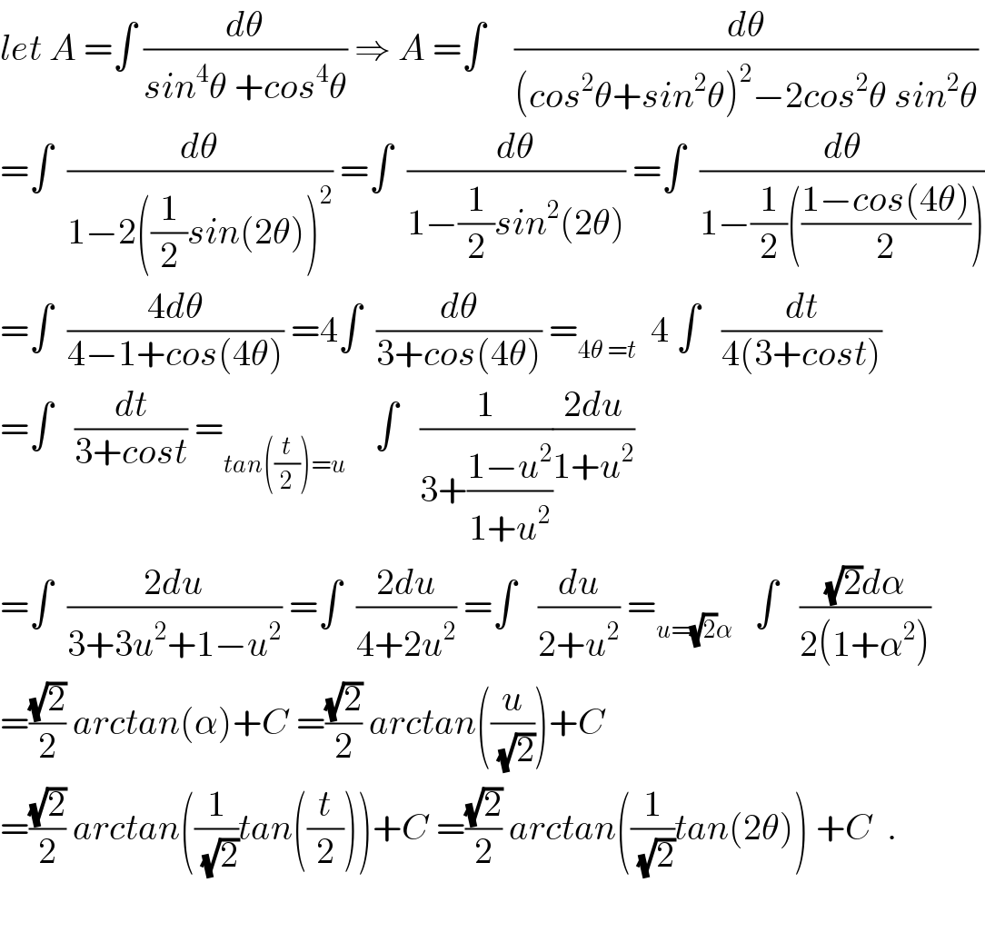 let A =∫ (dθ/(sin^4 θ +cos^4 θ)) ⇒ A =∫    (dθ/((cos^2 θ+sin^2 θ)^2 −2cos^2 θ sin^2 θ))  =∫  (dθ/(1−2((1/2)sin(2θ))^2 )) =∫  (dθ/(1−(1/2)sin^2 (2θ))) =∫  (dθ/(1−(1/2)(((1−cos(4θ))/2))))  =∫  ((4dθ)/(4−1+cos(4θ))) =4∫  (dθ/(3+cos(4θ))) =_(4θ =t)   4 ∫   (dt/(4(3+cost)))  =∫   (dt/(3+cost)) =_(tan((t/2))=u)     ∫   (1/(3+((1−u^2 )/(1+u^2 ))))((2du)/(1+u^2 ))  =∫  ((2du)/(3+3u^2 +1−u^2 )) =∫  ((2du)/(4+2u^2 )) =∫   (du/(2+u^2 )) =_(u=(√2)α)    ∫   (((√2)dα)/(2(1+α^2 )))  =((√2)/2) arctan(α)+C =((√2)/2) arctan((u/(√2)))+C  =((√2)/2) arctan((1/(√2))tan((t/2)))+C =((√2)/2) arctan((1/(√2))tan(2θ)) +C  .    