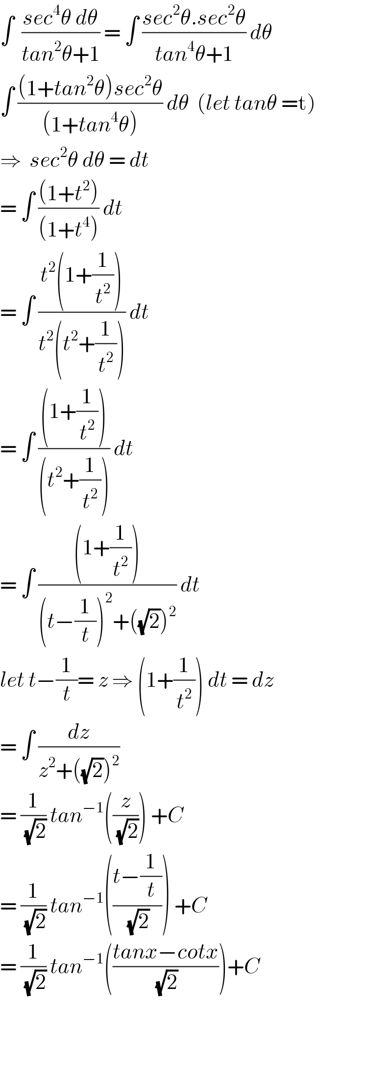∫  ((sec^4 θ dθ)/(tan^2 θ+1)) = ∫ ((sec^2 θ.sec^2 θ)/(tan^4 θ+1)) dθ   ∫ (((1+tan^2 θ)sec^2 θ)/((1+tan^4 θ))) dθ  (let tanθ =t)  ⇒  sec^2 θ dθ = dt   = ∫ (((1+t^2 ))/((1+t^4 ))) dt  = ∫ ((t^2 (1+(1/t^2 )))/(t^2 (t^2 +(1/t^2 )))) dt  = ∫ (((1+(1/t^2 )))/((t^2 +(1/t^2 )))) dt  = ∫ (((1+(1/t^2 )))/((t−(1/t))^2 +((√2))^2 )) dt  let t−(1/t)= z ⇒ (1+(1/t^2 )) dt = dz  = ∫ (dz/(z^2 +((√2))^2 ))  = (1/(√2)) tan^(−1) ((z/(√2))) +C  = (1/(√2)) tan^(−1) (((t−(1/t))/(√2))) +C  = (1/(√2)) tan^(−1) (((tanx−cotx)/(√2)))+C        