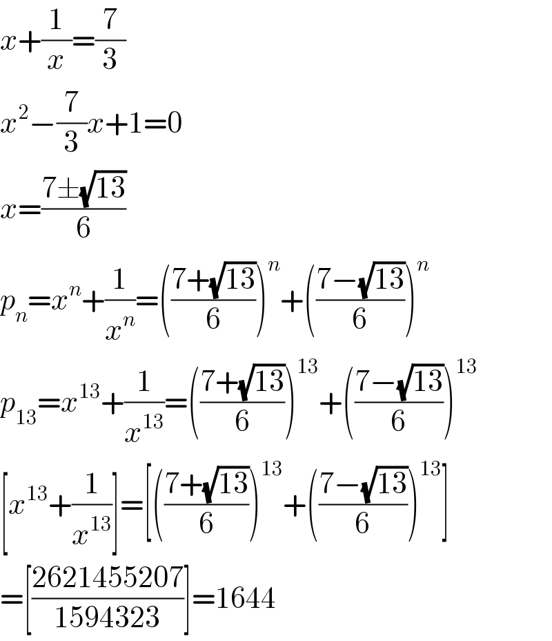 x+(1/x)=(7/3)  x^2 −(7/3)x+1=0  x=((7±(√(13)))/6)  p_n =x^n +(1/x^n )=(((7+(√(13)))/6))^n +(((7−(√(13)))/6))^n   p_(13) =x^(13) +(1/x^(13) )=(((7+(√(13)))/6))^(13) +(((7−(√(13)))/6))^(13)   [x^(13) +(1/x^(13) )]=[(((7+(√(13)))/6))^(13) +(((7−(√(13)))/6))^(13) ]  =[((2621455207)/(1594323))]=1644  