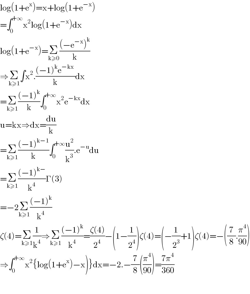 log(1+e^x )=x+log(1+e^(−x) )  =∫_0 ^(+∞) x^2 log(1+e^(−x) )dx  log(1+e^(−x) )=Σ_(k≥0) (((−e^(−x) )^k )/k)  ⇒Σ_(k≥1) ∫x^2 .(((−1)^k e^(−kx)  )/k)dx  =Σ_(k≥1) (((−1)^k )/k)∫_0 ^(+∞) x^2 e^(−kx) dx  u=kx⇒dx=(du/k)  =Σ_(k≥1) (((−1)^(k−1) )/k)∫_0 ^(+∞) (u^2 /k^3 ).e^(−u) du  =Σ_(k≥1) (((−1)^(k−) )/k^4 )Γ(3)  =−2Σ_(k≥1) (((−1)^k )/k^4 )  ζ(4)=Σ_(k≥1) (1/k^4 )⇒Σ_(k≥1) (((−1)^k )/k^4 )=((ζ(4))/2^4 )−(1−(1/2^4 ))ζ(4)=(−(1/2^3 )+1)ζ(4)=−((7/8).(π^4 /(90)))  ⇒∫_0 ^(+∞) x^2 {log(1+e^x )−x)}dx=−2.−(7/8)((π^4 /(90)))=((7π^4 )/(360))    