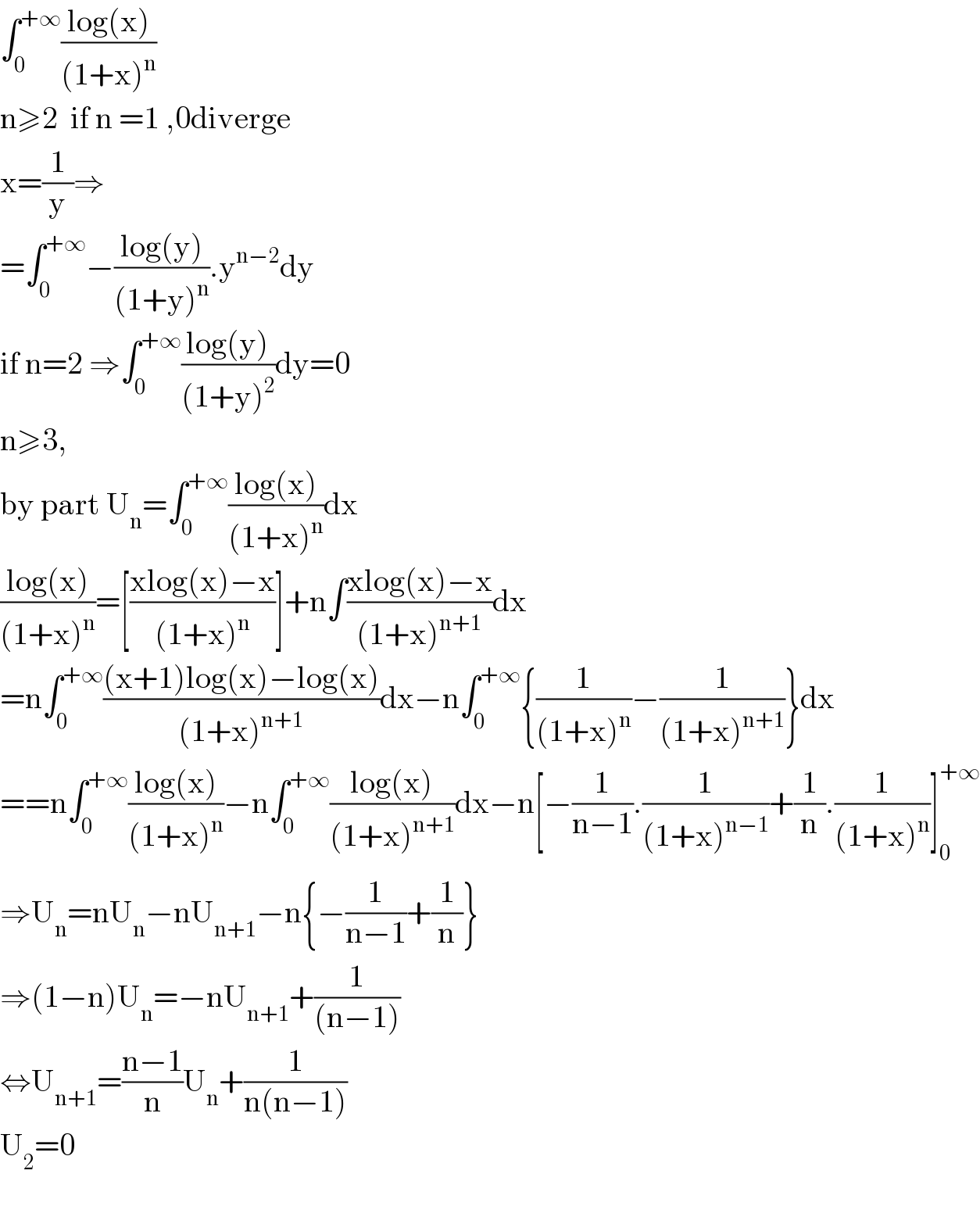 ∫_0 ^(+∞) ((log(x))/((1+x)^n ))  n≥2  if n =1 ,0diverge   x=(1/y)⇒  =∫_0 ^(+∞) −((log(y))/((1+y)^n )).y^(n−2) dy  if n=2 ⇒∫_0 ^(+∞) ((log(y))/((1+y)^2 ))dy=0  n≥3,    by part U_n =∫_0 ^(+∞) ((log(x))/((1+x)^n ))dx  ((log(x))/((1+x)^n ))=[((xlog(x)−x)/((1+x)^n ))]+n∫((xlog(x)−x)/((1+x)^(n+1) ))dx  =n∫_0 ^(+∞) (((x+1)log(x)−log(x))/((1+x)^(n+1) ))dx−n∫_0 ^(+∞) {(1/((1+x)^n ))−(1/((1+x)^(n+1) ))}dx  ==n∫_0 ^(+∞) ((log(x))/((1+x)^n ))−n∫_0 ^(+∞) ((log(x))/((1+x)^(n+1) ))dx−n[−(1/(n−1)).(1/((1+x)^(n−1) ))+(1/n).(1/((1+x)^n ))]_0 ^(+∞)   ⇒U_n =nU_n −nU_(n+1) −n{−(1/(n−1))+(1/n)}  ⇒(1−n)U_n =−nU_(n+1) +(1/((n−1)))  ⇔U_(n+1) =((n−1)/n)U_n +(1/(n(n−1)))  U_2 =0    