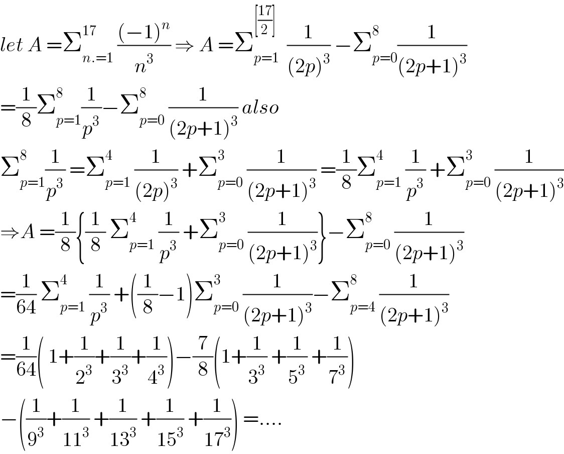 let A =Σ_(n.=1) ^(17)  (((−1)^n )/n^3 ) ⇒ A =Σ_(p=1) ^([((17)/2)])   (1/((2p)^3 )) −Σ_(p=0) ^8 (1/((2p+1)^3 ))  =(1/8)Σ_(p=1) ^8 (1/p^3 )−Σ_(p=0) ^(8 )  (1/((2p+1)^3 )) also  Σ_(p=1) ^8 (1/p^3 ) =Σ_(p=1) ^4  (1/((2p)^3 )) +Σ_(p=0) ^3  (1/((2p+1)^3 )) =(1/8)Σ_(p=1) ^4  (1/p^3 ) +Σ_(p=0) ^3  (1/((2p+1)^3 ))  ⇒A =(1/8){(1/8) Σ_(p=1) ^4  (1/p^3 ) +Σ_(p=0) ^3  (1/((2p+1)^3 ))}−Σ_(p=0) ^8  (1/((2p+1)^3 ))  =(1/(64)) Σ_(p=1) ^4  (1/p^3 ) +((1/8)−1)Σ_(p=0) ^3  (1/((2p+1)^3 ))−Σ_(p=4) ^8  (1/((2p+1)^3 ))  =(1/(64))( 1+(1/2^3 )+(1/3^3 )+(1/4^3 ))−(7/8)(1+(1/3^3 ) +(1/5^3 ) +(1/7^3 ))  −((1/9^3 )+(1/(11^3 )) +(1/(13^3 )) +(1/(15^3 )) +(1/(17^3 ))) =....  