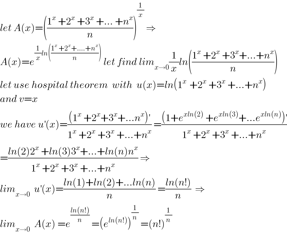 let A(x)=(((1^x  +2^x  +3^x  +... +n^x )/n))^(1/x)  ⇒  A(x)=e^((1/x)ln(((1^x  +2^x +....+n^x )/n)))  let find lim_(x→0) (1/x)ln(((1^x  +2^x  +3^x +...+n^x )/n))  let use hospital theorem  with  u(x)=ln(1^(x )  +2^x  +3^x  +...+n^x )  and v=x  we have u^′ (x)=(((1^x  +2^x +3^x +...n^x )^′ )/(1^x  +2^x  +3^x  +...+n^x )) =(((1+e^(xln(2))  +e^(xln(3)) +...e^(xln(n)) )^′ )/(1^x  +2^x  +3^x  +...+n^x ))  =((ln(2)2^x  +ln(3)3^x +...+ln(n)n^x )/(1^x  +2^x  +3^x  +...+n^x )) ⇒  lim_(x→0)   u^′ (x)=((ln(1)+ln(2)+...ln(n))/n) =((ln(n!))/n)  ⇒  lim_(x→0)   A(x) =e^((ln(n!))/n)  =(e^(ln(n!)) )^(1/n)  =(n!)^(1/n)   