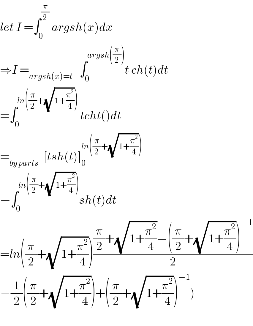let I =∫_0 ^(π/2)  argsh(x)dx  ⇒I =_(argsh(x)=t)    ∫_0 ^(argsh((π/2))) t ch(t)dt  =∫_0 ^(ln((π/2)+(√(1+(π^2 /4)))))  tcht()dt  =_(by parts)   [tsh(t)]_0 ^(ln((π/2)+(√(1+(π^2 /4)))))   −∫_0 ^(ln((π/2)+(√(1+(π^2 /4))))) sh(t)dt  =ln((π/2)+(√(1+(π^2 /4))))(((π/2)+(√(1+(π^2 /4)))−((π/2)+(√(1+(π^2 /4))))^(−1) )/2)  −(1/2)((π/2)+(√(1+(π^2 /4))))+((π/2)+(√(1+(π^2 /4))))^(−1) )    