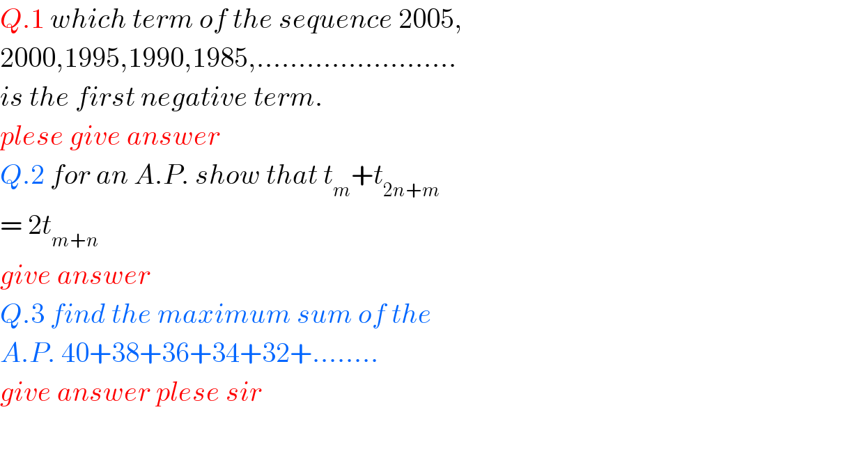 Q.1 which term of the sequence 2005,  2000,1995,1990,1985,........................  is the first negative term.  plese give answer  Q.2 for an A.P. show that t_m +t_(2n+m)   = 2t_(m+n)   give answer  Q.3 find the maximum sum of the   A.P. 40+38+36+34+32+........  give answer plese sir    