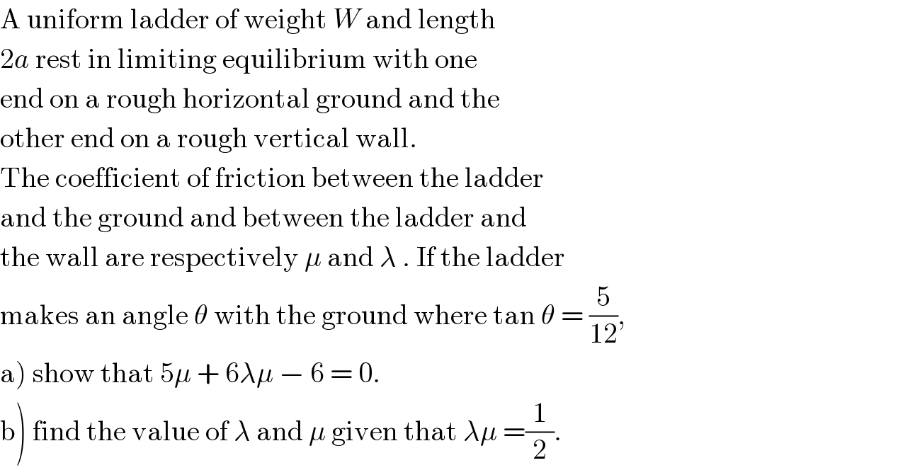 A uniform ladder of weight W and length  2a rest in limiting equilibrium with one   end on a rough horizontal ground and the  other end on a rough vertical wall.  The coefficient of friction between the ladder  and the ground and between the ladder and  the wall are respectively μ and λ . If the ladder  makes an angle θ with the ground where tan θ = (5/(12)),  a) show that 5μ + 6λμ − 6 = 0.  b) find the value of λ and μ given that λμ =(1/2).   