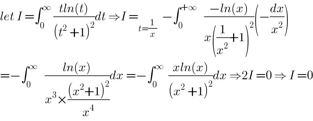 let I =∫_0 ^∞  ((tln(t))/((t^2  +1)^2 ))dt ⇒I =_(t=(1/x))   −∫_0 ^(+∞)    ((−ln(x))/(x((1/x^2 )+1)^2 ))(−(dx/x^2 ))  =−∫_0 ^∞    ((ln(x))/(x^3 ×(((x^2 +1)^2 )/x^4 )))dx =−∫_0 ^∞   ((xln(x))/((x^2  +1)^2 ))dx ⇒2I =0 ⇒ I =0  