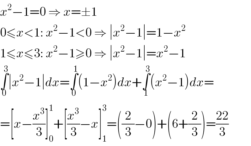 x^2 −1=0 ⇒ x=±1  0≤x<1: x^2 −1<0 ⇒ ∣x^2 −1∣=1−x^2   1≤x≤3: x^2 −1≥0 ⇒ ∣x^2 −1∣=x^2 −1  ∫_0 ^3 ∣x^2 −1∣dx=∫_0 ^1 (1−x^2 )dx+∫_1 ^3 (x^2 −1)dx=  =[x−(x^3 /3)]_0 ^1 +[(x^3 /3)−x]_1 ^3 =((2/3)−0)+(6+(2/3))=((22)/3)  