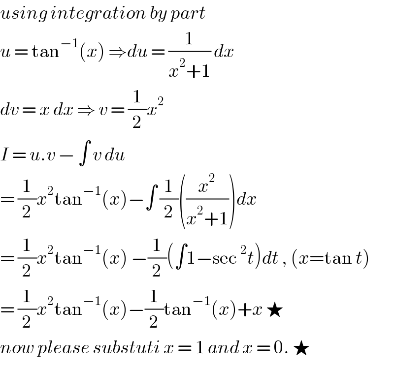 using integration by part   u = tan^(−1) (x) ⇒du = (1/(x^2 +1)) dx  dv = x dx ⇒ v = (1/2)x^2   I = u.v − ∫ v du   = (1/2)x^2 tan^(−1) (x)−∫ (1/2)((x^2 /(x^2 +1)))dx  = (1/2)x^2 tan^(−1) (x) −(1/2)(∫1−sec^2 t)dt , (x=tan t)  = (1/2)x^2 tan^(−1) (x)−(1/2)tan^(−1) (x)+x ★  now please substuti x = 1 and x = 0. ★  