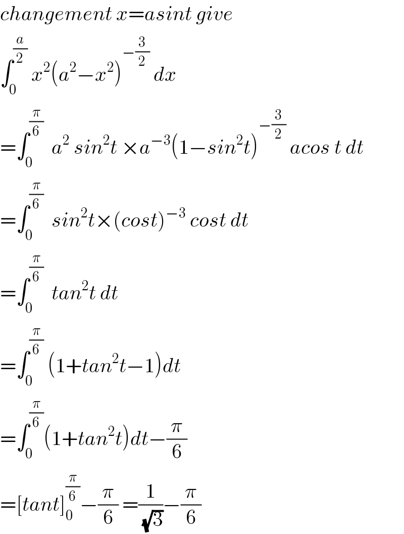changement x=asint give  ∫_0 ^(a/2)  x^2 (a^2 −x^2 )^(−(3/2))  dx  =∫_0 ^(π/6)   a^2  sin^2 t ×a^(−3) (1−sin^2 t)^(−(3/2))  acos t dt  =∫_0 ^(π/6)   sin^2 t×(cost)^(−3)  cost dt  =∫_0 ^(π/6)   tan^2 t dt  =∫_0 ^(π/6)  (1+tan^2 t−1)dt  =∫_0 ^(π/6) (1+tan^2 t)dt−(π/6)  =[tant]_0 ^(π/6) −(π/6) =(1/(√3))−(π/6)  