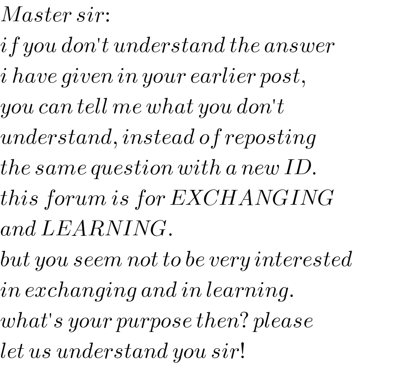 Master sir:  if you don′t understand the answer  i have given in your earlier post,  you can tell me what you don′t  understand, instead of reposting  the same question with a new ID.  this forum is for EXCHANGING  and LEARNING.  but you seem not to be very interested  in exchanging and in learning.  what′s your purpose then? please  let us understand you sir!  