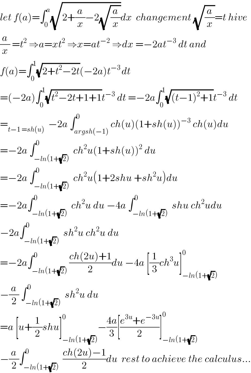 let f(a)=∫_0 ^a (√(2+(a/x)−2(√(a/x))))dx  changement (√(a/x))=t hive  (a/x) =t^2  ⇒a=xt^2  ⇒x=at^(−2)  ⇒dx =−2at^(−3)  dt and  f(a)=∫_0 ^1 (√(2+t^2 −2t))(−2a)t^(−3 ) dt  =(−2a)∫_0 ^1 (√(t^2 −2t+1+1))t^(−3)  dt =−2a∫_0 ^1 (√((t−1)^2 +1))t^(−3)  dt  =_(t−1 =sh(u))   −2a ∫_(argsh(−1)) ^0 ch(u)(1+sh(u))^(−3)  ch(u)du  =−2a ∫_(−ln(1+(√2))) ^0  ch^2 u(1+sh(u))^2  du  =−2a ∫_(−ln(1+(√2))) ^0  ch^2 u(1+2shu +sh^2 u)du  =−2a∫_(−ln(1+(√2))) ^0  ch^2 u du −4a ∫_(−ln(1+(√2))) ^0  shu ch^2 udu  −2a∫_(−ln(1+(√2))) ^0  sh^2 u ch^2 u du  =−2a∫_(−ln(1+(√2))) ^0 ((ch(2u)+1)/2)du −4a [(1/3)ch^3 u]_(−ln(1+(√2))) ^0   −(a/2) ∫_(−ln(1+(√2))) ^0  sh^2 u du   =a [u+(1/2)shu]_(−ln(1+(√2))) ^0 −((4a)/3)[((e^(3u) +e^(−3u) )/2)]_(−ln(1+(√2))) ^0   −(a/2)∫_(−ln(1+(√2))) ^0  ((ch(2u)−1)/2)du  rest to achieve the calculus...  