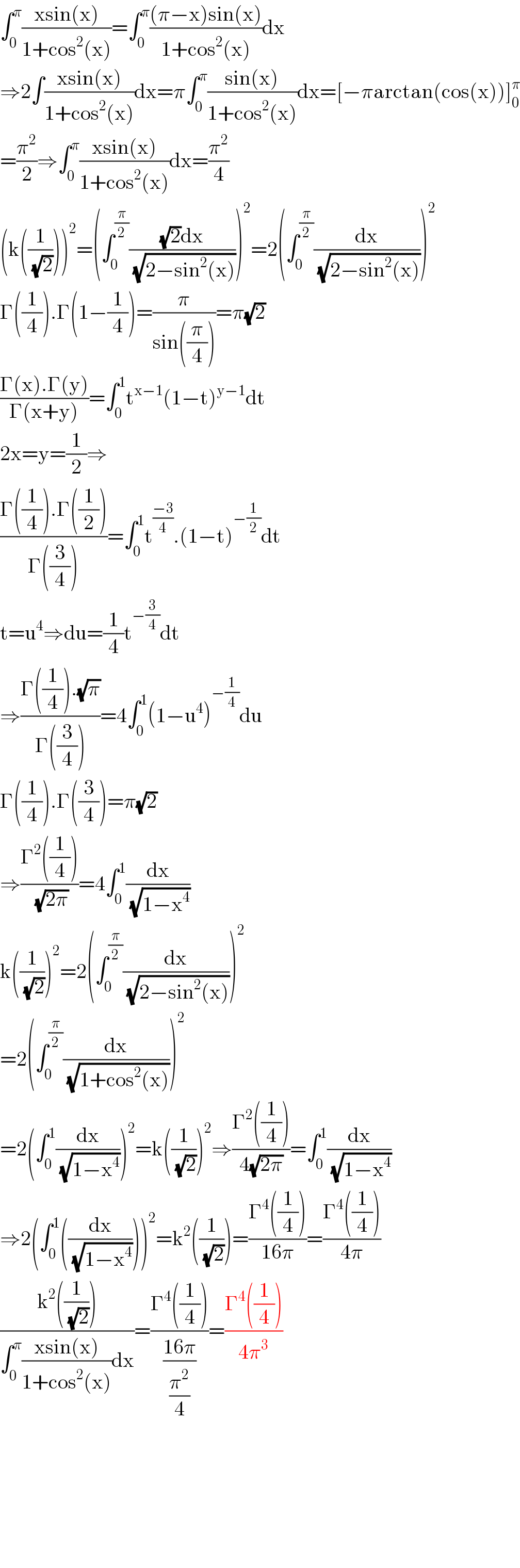 ∫_0 ^π ((xsin(x))/(1+cos^2 (x)))=∫_0 ^π (((π−x)sin(x))/(1+cos^2 (x)))dx  ⇒2∫((xsin(x))/(1+cos^2 (x)))dx=π∫_0 ^π ((sin(x))/(1+cos^2 (x)))dx=[−πarctan(cos(x))]_0 ^π   =(π^2 /2)⇒∫_0 ^π ((xsin(x))/(1+cos^2 (x)))dx=(π^2 /4)  (k((1/(√2))))^2 =(∫_0 ^(π/2) (((√2)dx)/(√(2−sin^2 (x)))))^2 =2(∫_0 ^(π/2) (dx/(√(2−sin^2 (x)))))^2   Γ((1/4)).Γ(1−(1/4))=(π/(sin((π/4))))=π(√2)  ((Γ(x).Γ(y))/(Γ(x+y)))=∫_0 ^1 t^(x−1) (1−t)^(y−1) dt  2x=y=(1/2)⇒  ((Γ((1/4)).Γ((1/2)))/(Γ((3/4))))=∫_0 ^1 t^((−3)/4) .(1−t)^(−(1/2)) dt  t=u^4 ⇒du=(1/4)t^(−(3/4)) dt  ⇒((Γ((1/4)).(√π))/(Γ((3/4))))=4∫_0 ^1 (1−u^4 )^(−(1/4)) du  Γ((1/4)).Γ((3/4))=π(√2)  ⇒((Γ^2 ((1/4)))/(√(2π)))=4∫_0 ^1 (dx/(√(1−x^4 )))  k((1/(√2)))^2 =2(∫_0 ^(π/2) (dx/(√(2−sin^2 (x)))))^2   =2(∫_0 ^(π/2) (dx/(√(1+cos^2 (x)))))^2   =2(∫_0 ^1 (dx/(√(1−x^4 ))))^2 =k((1/(√2)))^2 ⇒((Γ^2 ((1/4)))/(4(√(2π))))=∫_0 ^1 (dx/(√(1−x^4 )))  ⇒2(∫_0 ^1 ((dx/(√(1−x^4 )))))^2 =k^2 ((1/(√2)))=((Γ^4 ((1/4)))/(16π))=((Γ^4 ((1/4)))/(4π))  ((k^2 ((1/(√2))))/(∫_0 ^π ((xsin(x))/(1+cos^2 (x)))dx))=((Γ^4 ((1/4)))/((16π)/(π^2 /4)))=((Γ^4 ((1/4)))/(4π^3 ))            