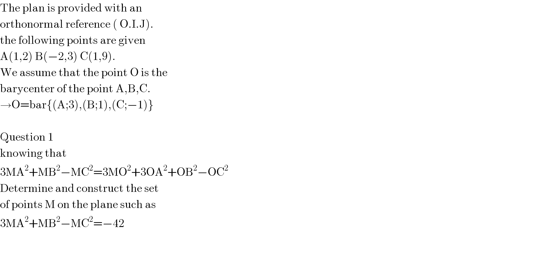 The plan is provided with an   orthonormal reference ( O.I.J).  the following points are given  A(1,2) B(−2,3) C(1,9).  We assume that the point O is the  barycenter of the point A,B,C.  →O=bar{(A;3),(B;1),(C;−1)}    Question 1  knowing that  3MA^2 +MB^2 −MC^2 =3MO^2 +3OA^2 +OB^2 −OC^2   Determine and construct the set   of points M on the plane such as  3MA^2 +MB^2 −MC^2 =−42        