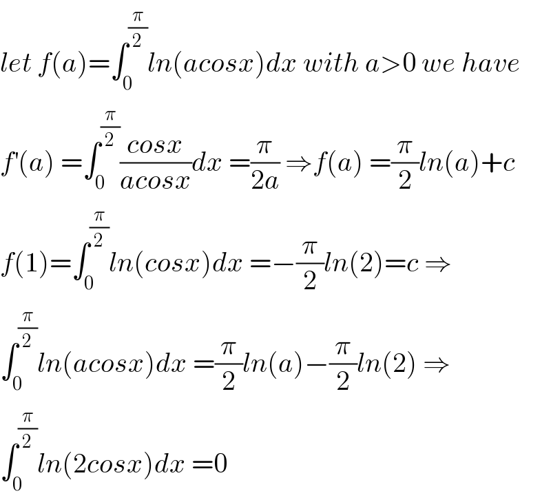 let f(a)=∫_0 ^(π/2) ln(acosx)dx with a>0 we have  f^′ (a) =∫_0 ^(π/2) ((cosx)/(acosx))dx =(π/(2a)) ⇒f(a) =(π/2)ln(a)+c  f(1)=∫_0 ^(π/2) ln(cosx)dx =−(π/2)ln(2)=c ⇒  ∫_0 ^(π/2) ln(acosx)dx =(π/2)ln(a)−(π/2)ln(2) ⇒  ∫_0 ^(π/2) ln(2cosx)dx =0  