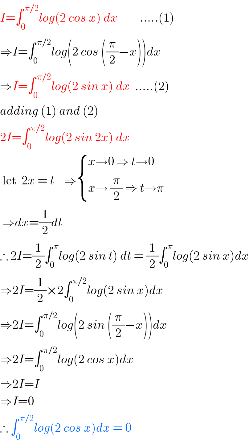 I=∫_0 ^( π/2) log(2 cos x) dx         .....(1)  ⇒I=∫_0 ^( π/2) log(2 cos ((π/2)−x))dx  ⇒I=∫_0 ^( π/2) log(2 sin x) dx  .....(2)  adding (1) and (2)  2I=∫_0 ^( π/2) log(2 sin 2x) dx   let  2x = t    ⇒ { ((x→0 ⇒ t→0)),((x→ (π/2) ⇒ t→π)) :}   ⇒dx=(1/2)dt  ∴ 2I=(1/2)∫_0 ^( π) log(2 sin t) dt = (1/2)∫_0 ^( π) log(2 sin x)dx  ⇒2I=(1/2)×2∫_0 ^( π/2) log(2 sin x)dx  ⇒2I=∫_0 ^( π/2) log(2 sin ((π/2)−x))dx  ⇒2I=∫_0 ^( π/2) log(2 cos x)dx  ⇒2I=I  ⇒I=0  ∴ ∫_0 ^( π/2) log(2 cos x)dx = 0  