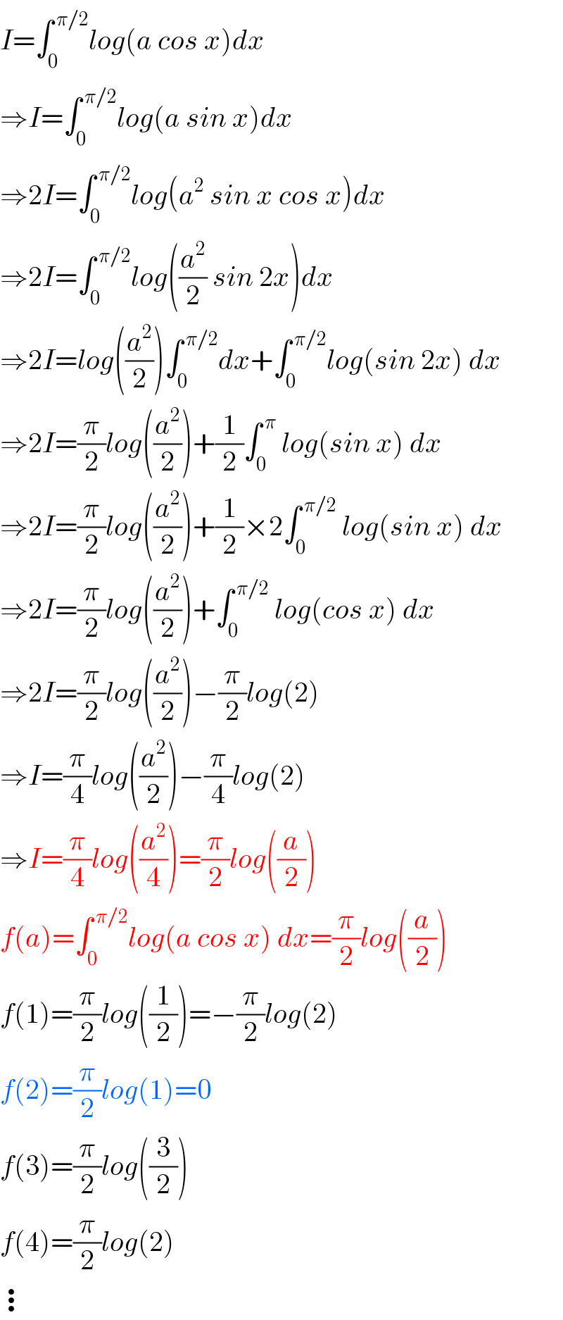 I=∫_0 ^( π/2) log(a cos x)dx  ⇒I=∫_0 ^( π/2) log(a sin x)dx  ⇒2I=∫_0 ^( π/2) log(a^2  sin x cos x)dx  ⇒2I=∫_0 ^( π/2) log((a^2 /2) sin 2x)dx  ⇒2I=log((a^2 /2))∫_0 ^( π/2) dx+∫_0 ^( π/2) log(sin 2x) dx  ⇒2I=(π/2)log((a^2 /2))+(1/2)∫_0 ^( π)  log(sin x) dx  ⇒2I=(π/2)log((a^2 /2))+(1/2)×2∫_0 ^( π/2)  log(sin x) dx  ⇒2I=(π/2)log((a^2 /2))+∫_0 ^( π/2)  log(cos x) dx  ⇒2I=(π/2)log((a^2 /2))−(π/2)log(2)  ⇒I=(π/4)log((a^2 /2))−(π/4)log(2)  ⇒I=(π/4)log((a^2 /4))=(π/2)log((a/2))  f(a)=∫_0 ^( π/2) log(a cos x) dx=(π/2)log((a/2))  f(1)=(π/2)log((1/2))=−(π/2)log(2)  f(2)=(π/2)log(1)=0  f(3)=(π/2)log((3/2))  f(4)=(π/2)log(2)  ⋮  