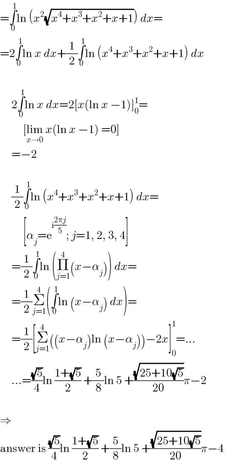 =∫_0 ^1 ln (x^2 (√(x^4 +x^3 +x^2 +x+1))) dx=  =2∫_0 ^1 ln x dx+(1/2)∫_0 ^1 ln (x^4 +x^3 +x^2 +x+1) dx         2∫_0 ^1 ln x dx=2[x(ln x −1)]_0 ^1 =            [lim_(x→0)  x(ln x −1) =0]       =−2         (1/2)∫_0 ^1 ln (x^4 +x^3 +x^2 +x+1) dx=            [α_j =e^(i((2πj)/5)) ; j=1, 2, 3, 4]       =(1/2)∫_0 ^1 ln (Π_(j=1) ^4 (x−α_j )) dx=       =(1/2)Σ_(j=1) ^4 (∫_0 ^1 ln (x−α_j ) dx)=       =(1/2)[Σ_(j=1) ^4 ((x−α_j )ln (x−α_j ))−2x]_0 ^1 =...       ...=((√5)/4)ln ((1+(√5))/2) +(5/8)ln 5 +((√(25+10(√5)))/(20))π−2    ⇒  answer is ((√5)/4)ln ((1+(√5))/2) +(5/8)ln 5 +((√(25+10(√5)))/(20))π−4  