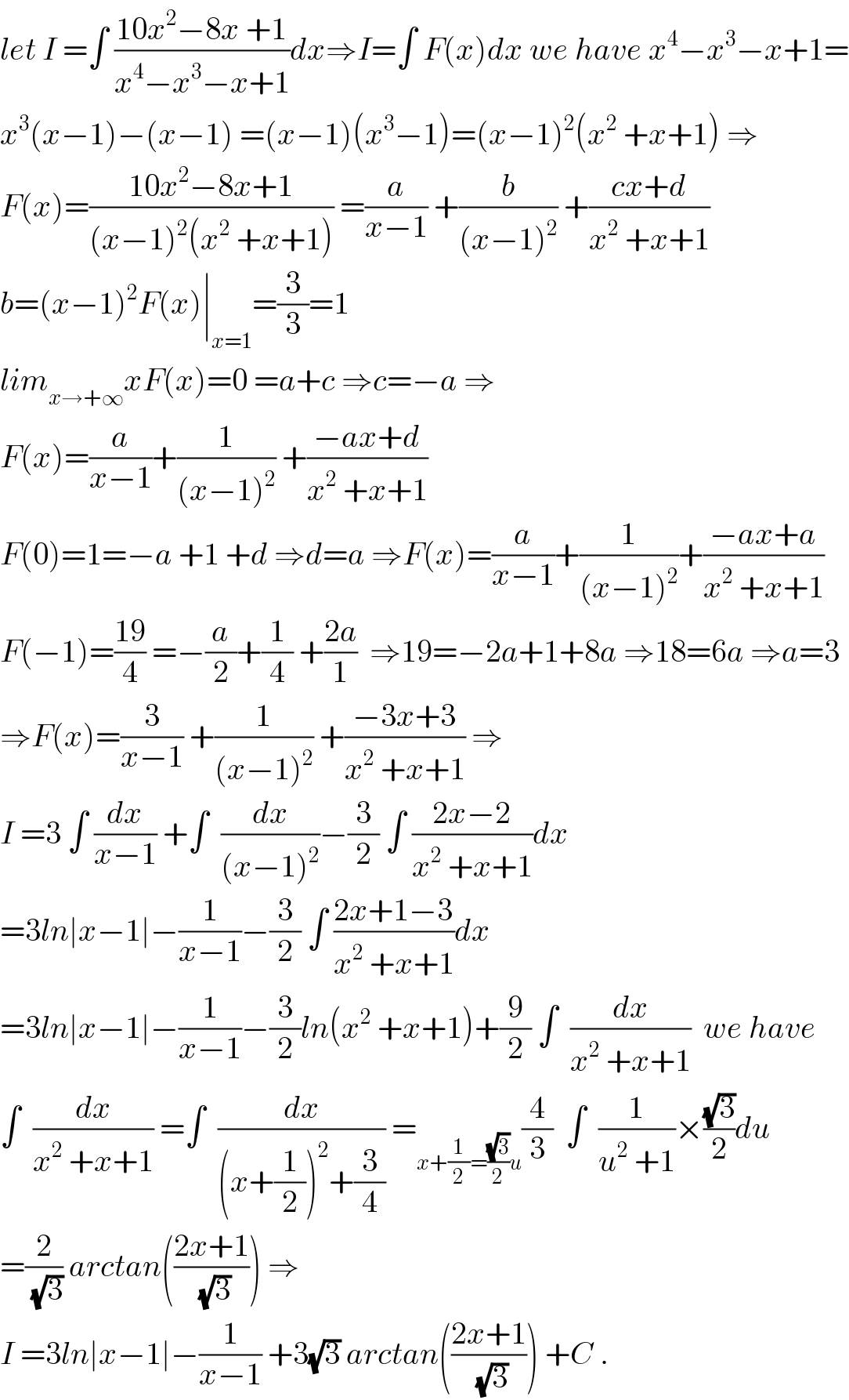 let I =∫ ((10x^2 −8x +1)/(x^4 −x^3 −x+1))dx⇒I=∫ F(x)dx we have x^4 −x^3 −x+1=  x^3 (x−1)−(x−1) =(x−1)(x^3 −1)=(x−1)^2 (x^2  +x+1) ⇒  F(x)=((10x^2 −8x+1)/((x−1)^2 (x^2  +x+1))) =(a/(x−1)) +(b/((x−1)^2 )) +((cx+d)/(x^2  +x+1))  b=(x−1)^2 F(x)∣_(x=1) =(3/3)=1  lim_(x→+∞) xF(x)=0 =a+c ⇒c=−a ⇒  F(x)=(a/(x−1))+(1/((x−1)^2 )) +((−ax+d)/(x^2  +x+1))  F(0)=1=−a +1 +d ⇒d=a ⇒F(x)=(a/(x−1))+(1/((x−1)^2 ))+((−ax+a)/(x^2  +x+1))  F(−1)=((19)/4) =−(a/2)+(1/4) +((2a)/1)  ⇒19=−2a+1+8a ⇒18=6a ⇒a=3  ⇒F(x)=(3/(x−1)) +(1/((x−1)^2 )) +((−3x+3)/(x^2  +x+1)) ⇒  I =3 ∫ (dx/(x−1)) +∫  (dx/((x−1)^2 ))−(3/2) ∫ ((2x−2)/(x^2  +x+1))dx  =3ln∣x−1∣−(1/(x−1))−(3/2) ∫ ((2x+1−3)/(x^2  +x+1))dx  =3ln∣x−1∣−(1/(x−1))−(3/2)ln(x^2  +x+1)+(9/2) ∫  (dx/(x^2  +x+1))  we have  ∫  (dx/(x^2  +x+1)) =∫  (dx/((x+(1/2))^2 +(3/4))) =_(x+(1/2)=((√3)/2)u) (4/3)  ∫  (1/(u^2  +1))×((√3)/2)du  =(2/(√3)) arctan(((2x+1)/(√3))) ⇒  I =3ln∣x−1∣−(1/(x−1)) +3(√3) arctan(((2x+1)/(√3))) +C .  