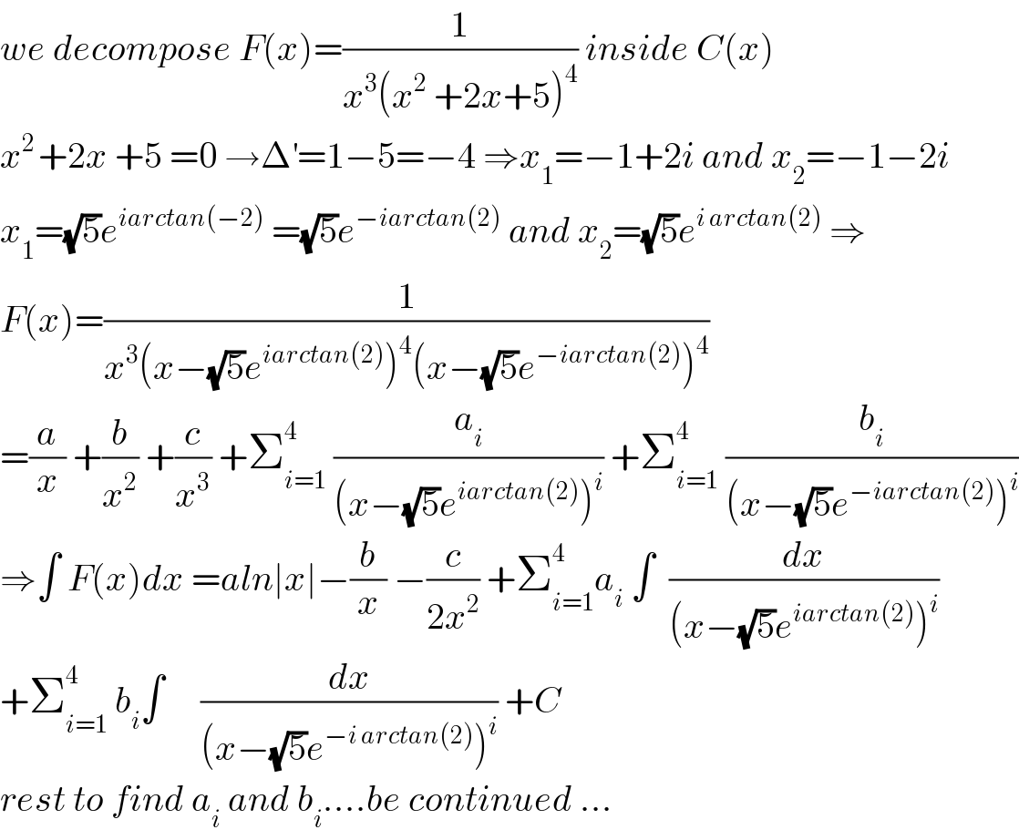 we decompose F(x)=(1/(x^3 (x^2  +2x+5)^4 )) inside C(x)  x^(2 ) +2x +5 =0 →Δ^′ =1−5=−4 ⇒x_1 =−1+2i and x_2 =−1−2i  x_1 =(√5)e^(iarctan(−2))  =(√5)e^(−iarctan(2))  and x_2 =(√5)e^(i arctan(2))  ⇒  F(x)=(1/(x^3 (x−(√5)e^(iarctan(2)) )^4 (x−(√5)e^(−iarctan(2)) )^4 ))  =(a/x) +(b/x^2 ) +(c/x^3 ) +Σ_(i=1) ^4  (a_i /((x−(√5)e^(iarctan(2)) )^i )) +Σ_(i=1) ^4  (b_i /((x−(√5)e^(−iarctan(2)) )^i ))  ⇒∫ F(x)dx =aln∣x∣−(b/x) −(c/(2x^2 )) +Σ_(i=1) ^4 a_i  ∫  (dx/((x−(√5)e^(iarctan(2)) )^i ))  +Σ_(i=1) ^4  b_i ∫     (dx/((x−(√5)e^(−i arctan(2)) )^i )) +C   rest to find a_i  and b_i ....be continued ...  
