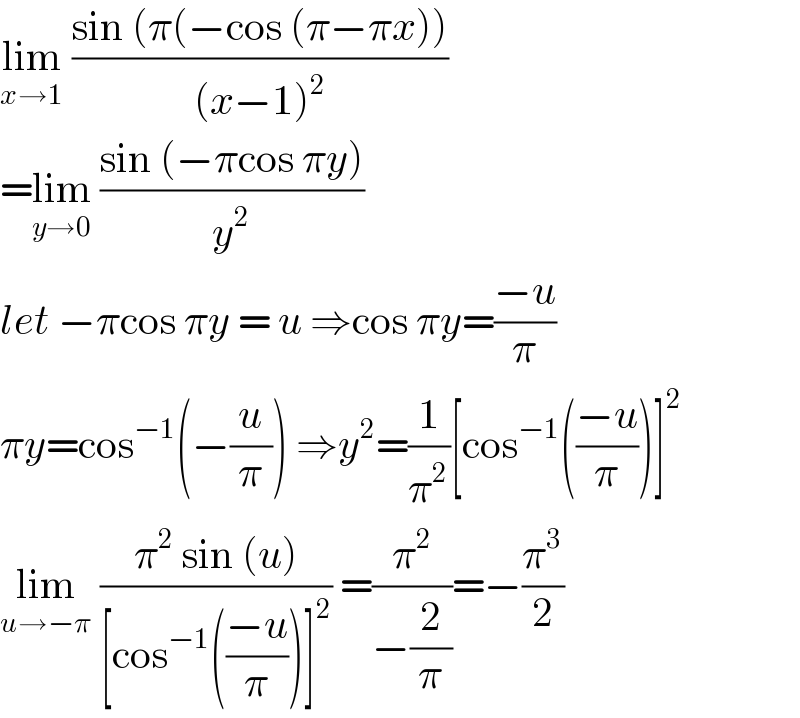 lim_(x→1)  ((sin (π(−cos (π−πx)))/((x−1)^2 ))  =lim_(y→0)  ((sin (−πcos πy))/y^2 )  let −πcos πy = u ⇒cos πy=((−u)/π)  πy=cos^(−1) (−(u/π)) ⇒y^2 =(1/π^2 )[cos^(−1) (((−u)/π))]^2   lim_(u→−π)  ((π^2  sin (u))/([cos^(−1) (((−u)/π))]^2 )) =(π^2 /(−(2/π)))=−(π^3 /2)  