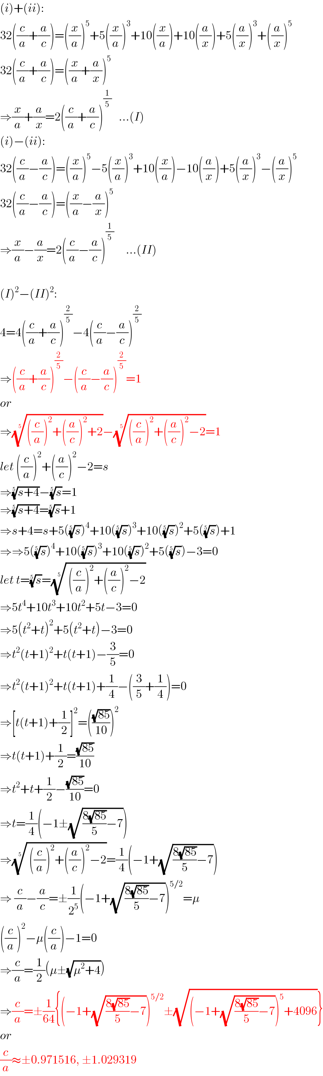 (i)+(ii):  32((c/a)+(a/c))=((x/a))^5 +5((x/a))^3 +10((x/a))+10((a/x))+5((a/x))^3 +((a/x))^5   32((c/a)+(a/c))=((x/a)+(a/x))^5   ⇒(x/a)+(a/x)=2((c/a)+(a/c))^(1/5)    ...(I)  (i)−(ii):  32((c/a)−(a/c))=((x/a))^5 −5((x/a))^3 +10((x/a))−10((a/x))+5((a/x))^3 −((a/x))^5   32((c/a)−(a/c))=((x/a)−(a/x))^5   ⇒(x/a)−(a/x)=2((c/a)−(a/c))^(1/5)      ...(II)    (I)^2 −(II)^2 :  4=4((c/a)+(a/c))^(2/5) −4((c/a)−(a/c))^(2/5)   ⇒((c/a)+(a/c))^(2/5) −((c/a)−(a/c))^(2/5) =1  or  ⇒((((c/a))^2 +((a/c))^2 +2))^(1/5) −((((c/a))^2 +((a/c))^2 −2))^(1/5) =1  let ((c/a))^2 +((a/c))^2 −2=s  ⇒((s+4))^(1/5) −(s)^(1/5) =1  ⇒((s+4))^(1/5) =(s)^(1/5) +1  ⇒s+4=s+5((s)^(1/5) )^4 +10((s)^(1/5) )^3 +10((s)^(1/5) )^2 +5((s)^(1/5) )+1  ⇒⇒5((s)^(1/5) )^4 +10((s)^(1/5) )^3 +10((s)^(1/5) )^2 +5((s)^(1/5) )−3=0  let t=(s)^(1/5) =(( ((c/a))^2 +((a/c))^2 −2))^(1/5)   ⇒5t^4 +10t^3 +10t^2 +5t−3=0  ⇒5(t^2 +t)^2 +5(t^2 +t)−3=0  ⇒t^2 (t+1)^2 +t(t+1)−(3/5)=0  ⇒t^2 (t+1)^2 +t(t+1)+(1/4)−((3/5)+(1/4))=0  ⇒[t(t+1)+(1/2)]^2 =(((√(85))/(10)))^2   ⇒t(t+1)+(1/2)=((√(85))/(10))  ⇒t^2 +t+(1/2)−((√(85))/(10))=0  ⇒t=(1/4)(−1±(√(((8(√(85)))/5)−7)))  ⇒(( ((c/a))^2 +((a/c))^2 −2))^(1/5) =(1/4)(−1+(√(((8(√(85)))/5)−7)))  ⇒ (c/a)−(a/c)=±(1/2^5 )(−1+(√(((8(√(85)))/5)−7)))^(5/2) =μ  ((c/a))^2 −μ((c/a))−1=0  ⇒(c/a)=(1/2)(μ±(√(μ^2 +4)))  ⇒(c/a)=±(1/(64)){(−1+(√(((8(√(85)))/5)−7)))^(5/2) ±(√((−1+(√(((8(√(85)))/5)−7)))^5 +4096))}  or  (c/a)≈±0.971516, ±1.029319  