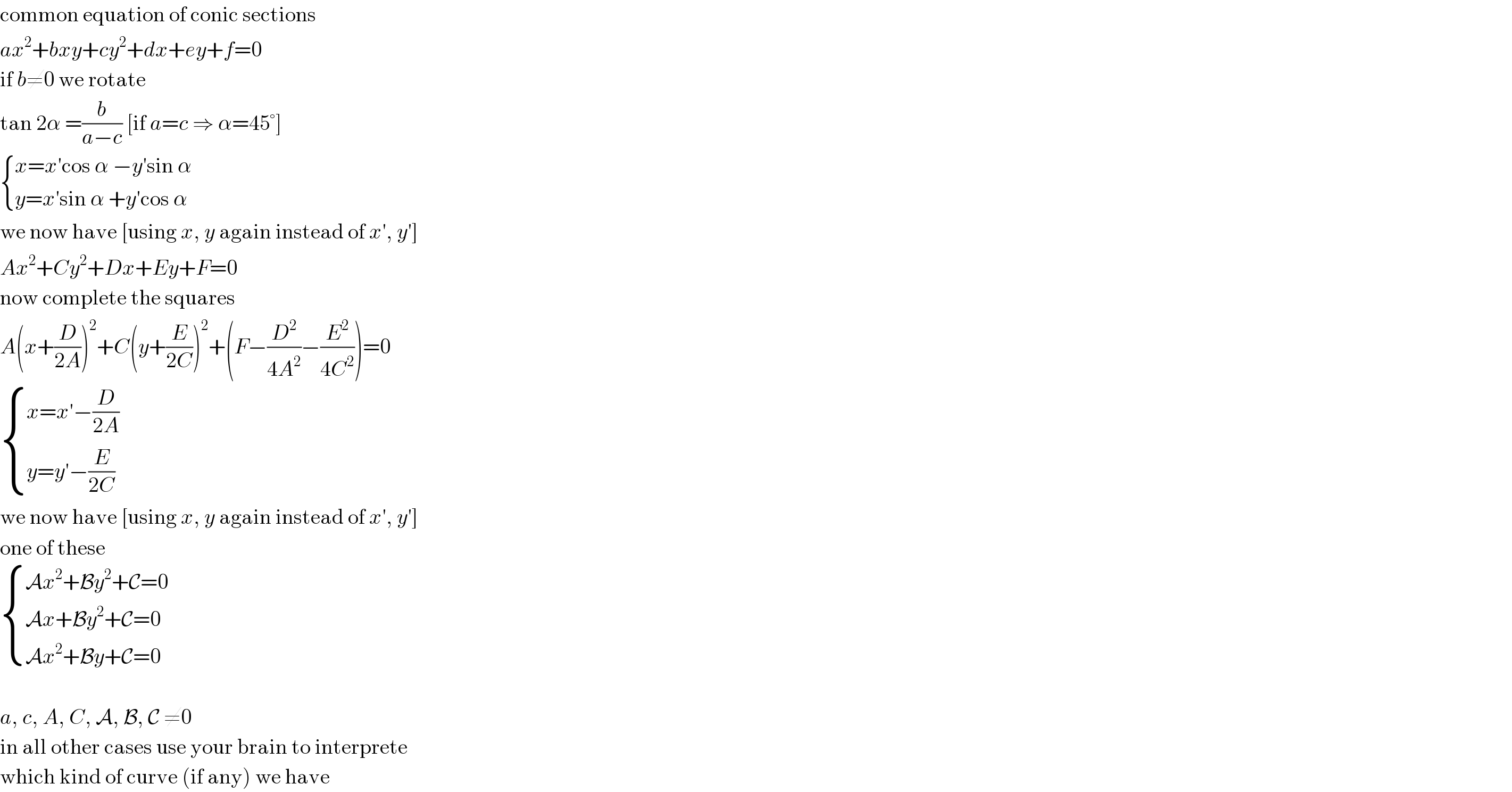 common equation of conic sections  ax^2 +bxy+cy^2 +dx+ey+f=0  if b≠0 we rotate  tan 2α =(b/(a−c)) [if a=c ⇒ α=45°]   { ((x=x′cos α −y′sin α)),((y=x′sin α +y′cos α)) :}  we now have [using x, y again instead of x′, y′]  Ax^2 +Cy^2 +Dx+Ey+F=0  now complete the squares  A(x+(D/(2A)))^2 +C(y+(E/(2C)))^2 +(F−(D^2 /(4A^2 ))−(E^2 /(4C^2 )))=0   { ((x=x′−(D/(2A)))),((y=y′−(E/(2C)))) :}  we now have [using x, y again instead of x′, y′]  one of these   { ((Ax^2 +By^2 +C=0)),((Ax+By^2 +C=0)),((Ax^2 +By+C=0)) :}    a, c, A, C, A, B, C ≠0  in all other cases use your brain to interprete  which kind of curve (if any) we have  