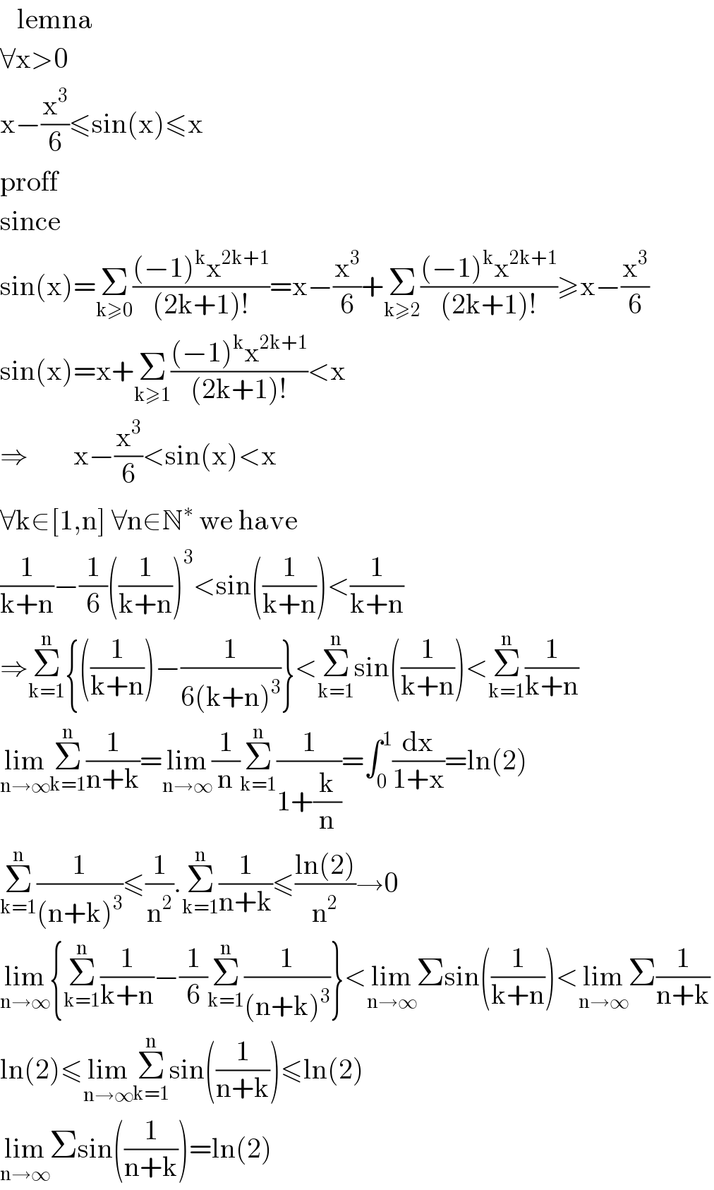    lemna  ∀x>0  x−(x^3 /6)≤sin(x)≤x  proff  since  sin(x)=Σ_(k≥0) (((−1)^k x^(2k+1) )/((2k+1)!))=x−(x^3 /6)+Σ_(k≥2) (((−1)^k x^(2k+1) )/((2k+1)!))≥x−(x^3 /6)  sin(x)=x+Σ_(k≥1) (((−1)^k x^(2k+1) )/((2k+1)!))<x  ⇒        x−(x^3 /6)<sin(x)<x  ∀k∈[1,n] ∀n∈N^∗  we have  (1/(k+n))−(1/6)((1/(k+n)))^3 <sin((1/(k+n)))<(1/(k+n))  ⇒Σ_(k=1) ^n {((1/(k+n)))−(1/(6(k+n)^3 ))}<Σ_(k=1) ^n sin((1/(k+n)))<Σ_(k=1) ^n (1/(k+n))  lim_(n→∞) Σ_(k=1) ^n (1/(n+k))=lim_(n→∞) (1/n)Σ_(k=1) ^n (1/(1+(k/n)))=∫_0 ^1 (dx/(1+x))=ln(2)  Σ_(k=1) ^n (1/((n+k)^3 ))≤(1/n^2 ).Σ_(k=1) ^n (1/(n+k))≤((ln(2))/n^2 )→0  lim_(n→∞) {Σ_(k=1) ^n (1/(k+n))−(1/6)Σ_(k=1) ^n (1/((n+k)^3 ))}<lim_(n→∞) Σsin((1/(k+n)))<lim_(n→∞) Σ(1/(n+k))  ln(2)≤lim_(n→∞) Σ_(k=1) ^n sin((1/(n+k)))≤ln(2)  lim_(n→∞) Σsin((1/(n+k)))=ln(2)  