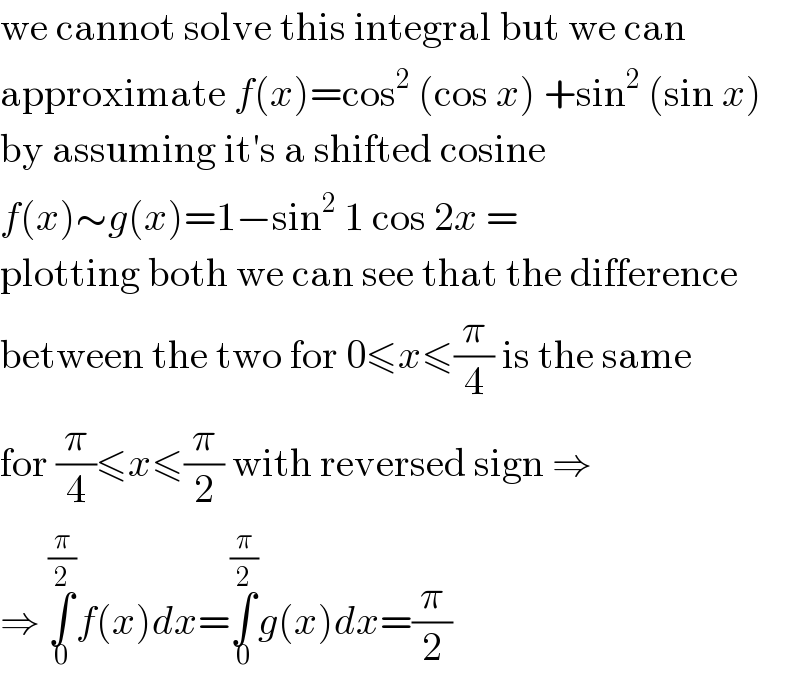 we cannot solve this integral but we can  approximate f(x)=cos^2  (cos x) +sin^2  (sin x)  by assuming it′s a shifted cosine  f(x)∼g(x)=1−sin^2  1 cos 2x =  plotting both we can see that the difference  between the two for 0≤x≤(π/4) is the same  for (π/4)≤x≤(π/2) with reversed sign ⇒  ⇒ ∫_0 ^(π/2) f(x)dx=∫_0 ^(π/2) g(x)dx=(π/2)  