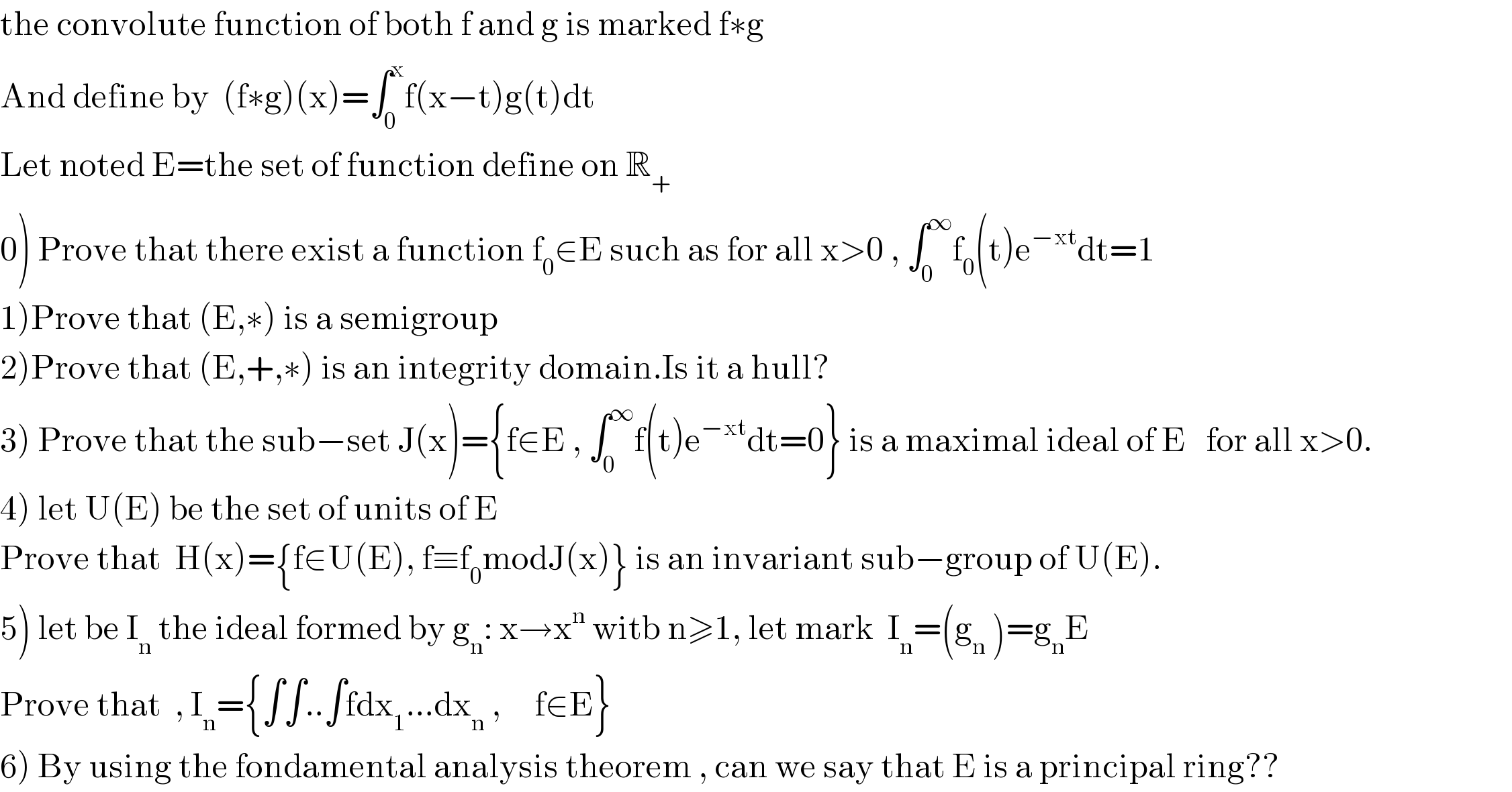 the convolute function of both f and g is marked f∗g  And define by  (f∗g)(x)=∫_0 ^x f(x−t)g(t)dt  Let noted E=the set of function define on R_+   0) Prove that there exist a function f_0 ∈E such as for all x>0 , ∫_0 ^∞ f_0 (t)e^(−xt) dt=1  1)Prove that (E,∗) is a semigroup  2)Prove that (E,+,∗) is an integrity domain.Is it a hull?   3) Prove that the sub−set J(x)={f∈E , ∫_0 ^∞ f(t)e^(−xt) dt=0} is a maximal ideal of E   for all x>0.  4) let U(E) be the set of units of E  Prove that  H(x)={f∈U(E), f≡f_0 modJ(x)} is an invariant sub−group of U(E).  5) let be I_n  the ideal formed by g_n : x→x^n  witb n≥1, let mark  I_n =(g_n  )=g_n E  Prove that  , I_n ={∫∫..∫fdx_1 ...dx_n  ,     f∈E}  6) By using the fondamental analysis theorem , can we say that E is a principal ring??  