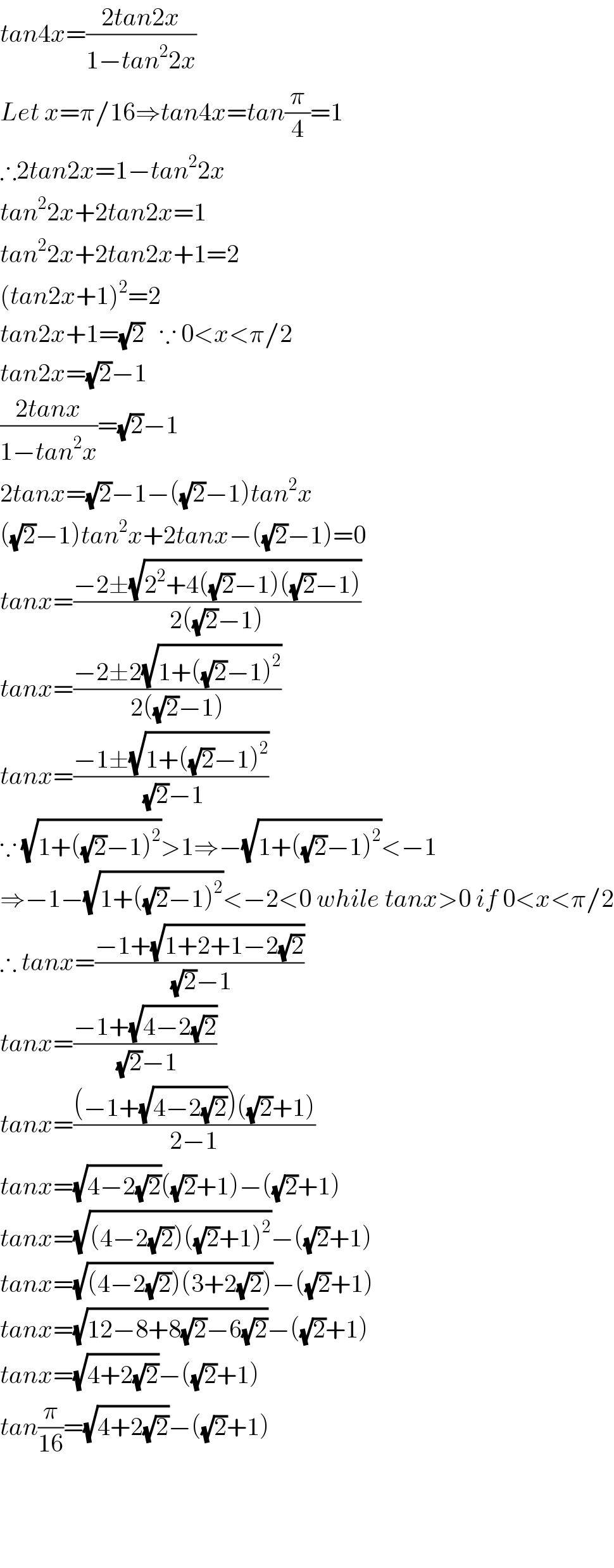 tan4x=((2tan2x)/(1−tan^2 2x))  Let x=π/16⇒tan4x=tan(π/4)=1  ∴2tan2x=1−tan^2 2x  tan^2 2x+2tan2x=1  tan^2 2x+2tan2x+1=2  (tan2x+1)^2 =2  tan2x+1=(√2)   ∵ 0<x<π/2  tan2x=(√2)−1  ((2tanx)/(1−tan^2 x))=(√2)−1  2tanx=(√2)−1−((√2)−1)tan^2 x  ((√2)−1)tan^2 x+2tanx−((√2)−1)=0  tanx=((−2±(√(2^2 +4((√2)−1)((√2)−1))))/(2((√2)−1)))  tanx=((−2±2(√(1+((√2)−1)^2 )))/(2((√2)−1)))  tanx=((−1±(√(1+((√2)−1)^2 )))/((√2)−1))  ∵ (√(1+((√2)−1)^2 ))>1⇒−(√(1+((√2)−1)^2 ))<−1  ⇒−1−(√(1+((√2)−1)^2 ))<−2<0 while tanx>0 if 0<x<π/2  ∴ tanx=((−1+(√(1+2+1−2(√2))))/((√2)−1))  tanx=((−1+(√(4−2(√2))))/((√2)−1))  tanx=(((−1+(√(4−2(√2))))((√2)+1))/(2−1))  tanx=(√(4−2(√2)))((√2)+1)−((√2)+1)  tanx=(√((4−2(√2))((√2)+1)^2 ))−((√2)+1)  tanx=(√((4−2(√2))(3+2(√2))))−((√2)+1)  tanx=(√(12−8+8(√2)−6(√2)))−((√2)+1)  tanx=(√(4+2(√2)))−((√2)+1)  tan(π/(16))=(√(4+2(√2)))−((√2)+1)        