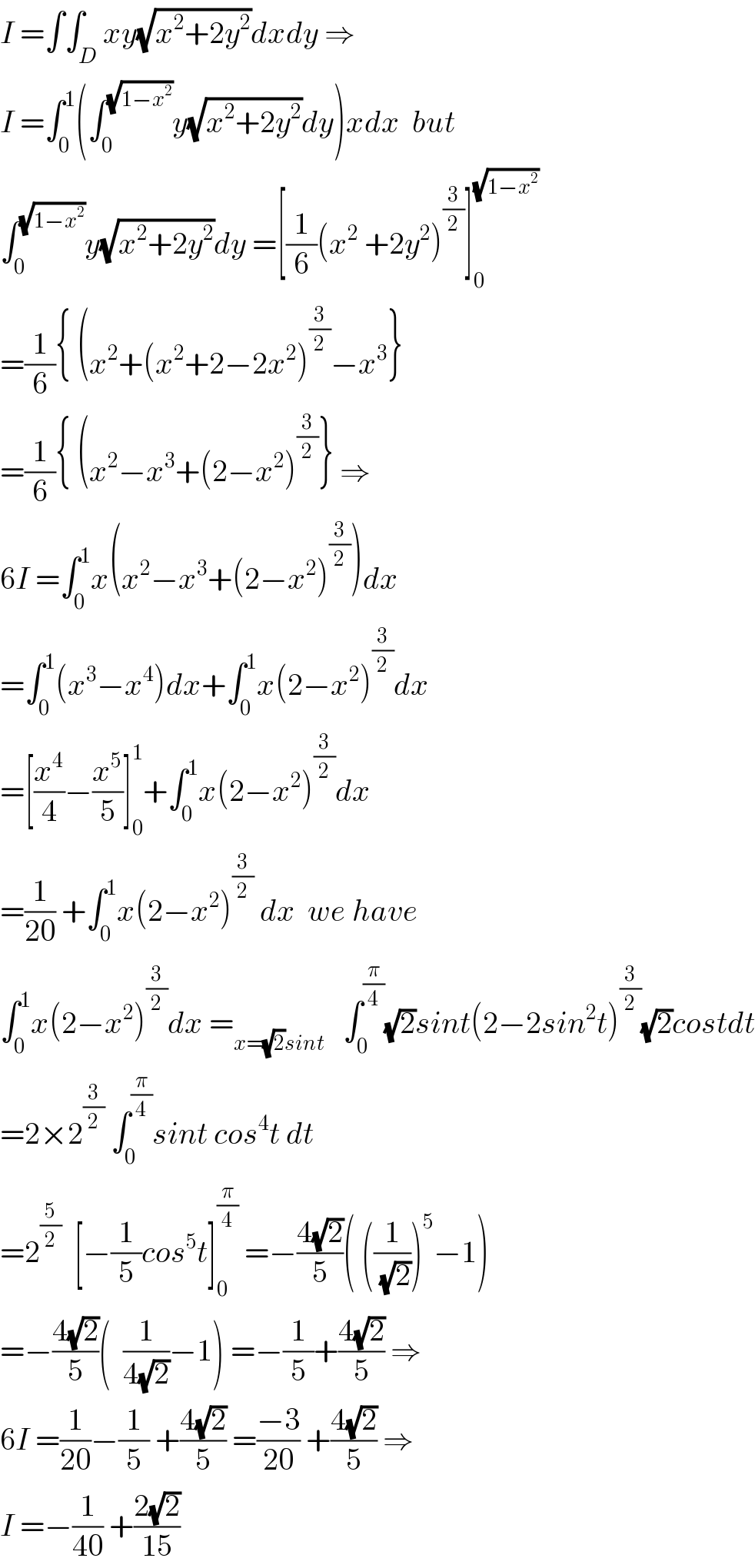 I =∫∫_D xy(√(x^2 +2y^2 ))dxdy ⇒  I =∫_0 ^1 (∫_0 ^(√(1−x^2 )) y(√(x^2 +2y^2 ))dy)xdx  but  ∫_0 ^(√(1−x^2 )) y(√(x^2 +2y^2 ))dy =[(1/6)(x^2  +2y^2 )^(3/2) ]_0 ^(√(1−x^2 ))   =(1/6){ (x^2 +(x^2 +2−2x^2 )^(3/2) −x^3 }  =(1/6){ (x^2 −x^3 +(2−x^2 )^(3/2) } ⇒  6I =∫_0 ^1 x(x^2 −x^3 +(2−x^2 )^(3/2) )dx  =∫_0 ^1 (x^3 −x^4 )dx+∫_0 ^1 x(2−x^2 )^(3/2) dx  =[(x^4 /4)−(x^5 /5)]_0 ^1 +∫_0 ^1 x(2−x^2 )^(3/2) dx  =(1/(20)) +∫_0 ^1 x(2−x^2 )^(3/2)  dx  we have  ∫_0 ^1 x(2−x^2 )^(3/2) dx =_(x=(√2)sint)    ∫_0 ^(π/4) (√2)sint(2−2sin^2 t)^(3/2) (√2)costdt  =2×2^(3/2)  ∫_0 ^(π/4) sint cos^4 t dt  =2^(5/2)   [−(1/5)cos^5 t]_0 ^(π/4)  =−((4(√2))/5)( ((1/(√2)))^5 −1)  =−((4(√2))/5)(  (1/(4(√2)))−1) =−(1/5)+((4(√2))/5) ⇒  6I =(1/(20))−(1/5) +((4(√2))/5) =((−3)/(20)) +((4(√2))/5) ⇒  I =−(1/(40)) +((2(√2))/(15))  