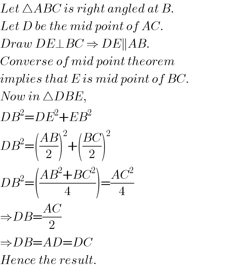 Let △ABC is right angled at B.  Let D be the mid point of AC.  Draw DE⊥BC ⇒ DE∥AB.  Converse of mid point theorem  implies that E is mid point of BC.  Now in △DBE,  DB^2 =DE^2 +EB^2   DB^2 =(((AB)/2))^2 +(((BC)/2))^2   DB^2 =(((AB^2 +BC^2 )/4))=((AC^2 )/4)  ⇒DB=((AC)/2)  ⇒DB=AD=DC  Hence the result.  