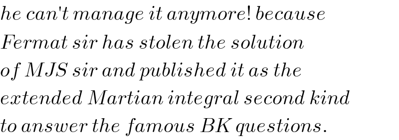 he can′t manage it anymore! because  Fermat sir has stolen the solution  of MJS sir and published it as the  extended Martian integral second kind  to answer the famous BK questions.  