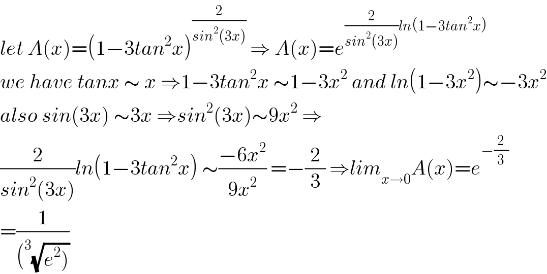 let A(x)=(1−3tan^2 x)^(2/(sin^2 (3x)))  ⇒ A(x)=e^((2/(sin^2 (3x)))ln(1−3tan^2 x))   we have tanx ∼ x ⇒1−3tan^2 x ∼1−3x^2  and ln(1−3x^2 )∼−3x^2   also sin(3x) ∼3x ⇒sin^2 (3x)∼9x^2  ⇒  (2/(sin^2 (3x)))ln(1−3tan^2 x) ∼((−6x^2 )/(9x^2 )) =−(2/3) ⇒lim_(x→0) A(x)=e^(−(2/3))   =(1/((^3 (√(e^2 )))))  