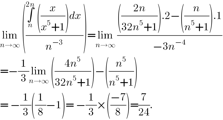 lim_(n→∞)  (((∫_n ^(2n)  ((x/(x^5 +1)))dx )/n^(−3) ))=lim_(n→∞)  (((((2n)/(32n^5 +1))).2−((n/(n^5 +1))).1)/(−3n^(−4) ))  =−(1/3)lim_(n→∞)  (((4n^5 )/(32n^5 +1)))−((n^5 /(n^5 +1)))  = −(1/3)((1/8)−1)= −(1/3)×(((−7)/8))=(7/(24)).  