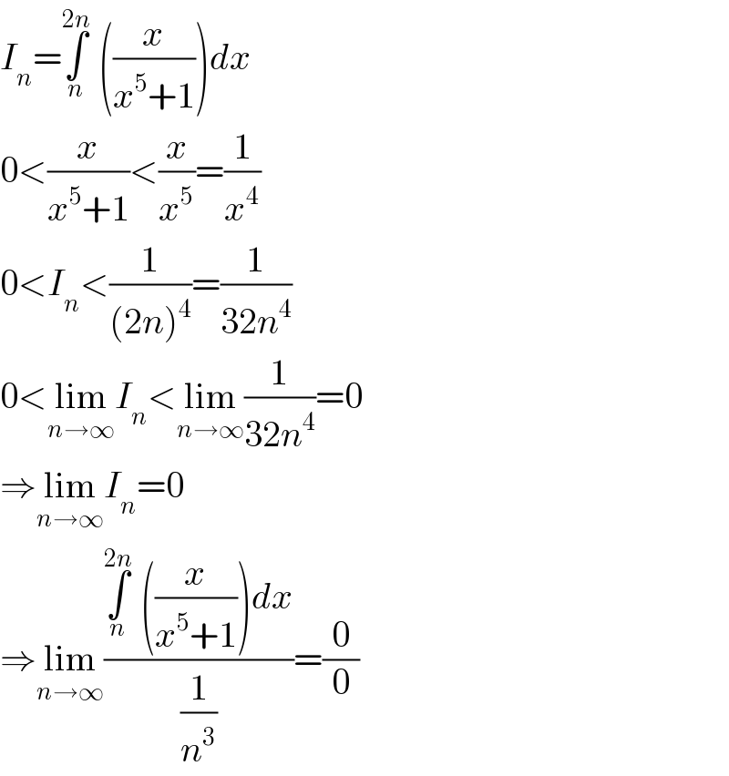 I_n =∫_n ^(2n)  ((x/(x^5 +1)))dx  0<(x/(x^5 +1))<(x/x^5 )=(1/x^4 )  0<I_n <(1/((2n)^4 ))=(1/(32n^4 ))  0<lim_(n→∞) I_n <lim_(n→∞) (1/(32n^4 ))=0  ⇒lim_(n→∞) I_n =0  ⇒lim_(n→∞) ((∫_n ^(2n)  ((x/(x^5 +1)))dx)/(1/n^3 ))=(0/0)  